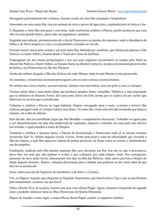 Samael Aun Weor - Magia das Runas Instituto Gnosis Brasil - www.gnosisbrasil.com
89
Navegando pacientemente até o trópico, fizeram escala em uma ilha escarpada e hospitaleira.
Atracaram em uma outra ilha, rica em animais de terra e peixes de água doce, resplandecente de beleza e luz.
E chegaram a outra ilha sem praia e sem areia, onde resolveram celebrar a Páscoa, porém aconteceu que essa
ilha era uma grande baleia, quem sabe um gigantesco cachalote.
Seguindo para adiante, permaneceram até o dia de Pentecostes no paraíso dos pássaros, onde a abundância de
folhas e de flores alegrava à vista e os passarinhos coloridos ao ouvido.
Erraram muitos meses pelo oceano e em uma outra ilha, habitada por cenobitas, que tinham por patrono a São
Patrício e a Santo Ailbeu, ficaram desde o Natal até a festa da Epifania.
Empregaram um ano nessas peregrinações e nos seis anos seguintes encontraram−se sempre pelo Natal na
ilha de São Patrício e Santo Ailbeu, na Semana Santa na ilha dos Carneiros, na época da ressurreição no lombo
da baleia e em Pentecostes na ilha dos Pássaros.
Ainda não tinham chegado à Ilha das Delícias de onde Mernoc tinha levado Barinto à terra prometida.
As estranhas e misteriosas aventuras prosseguem com os mais curiosos acontecimentos.
No sétimo ano, nossos heróis, sucessivamente, lutaram com uma baleia, com um grifo e com os ciclopes.
Vieram outras ilhas e uma muito plana que produzia grandes frutas vermelhas. Habitava−a uma população
que se intitulava de Homens Fortes. Em uma outra, havia um forte aroma que se exalava de uns cachos que
dobravam as árvores que os produziam.
Voltaram a celebrar a Páscoa no lugar habitual. Depois, navegando para o norte, evitaram a terrível ilha
rochosa, paragem onde os ciclopes tinham suas forjas. No outro dia, viram uma elevada montanha que lançava
chamas, era a ilha do inferno.
Sem dúvida, não era semelhante lugar que São Brandão e companheiros buscavam. Voltando−se agora para
o sul, desembarcaram em uma ilha desprovida de vegetação, pequena e redonda, em cuja parte alta morava
um ermitão, o qual cumulou a todos de bênçãos.
Tornaram a celebrar a Semana Santa, a Páscoa da Ressurreição e Pentecostes onde já se tornara costume
inveterado fazê−lo. Saindo daquele círculo vicioso, foram atravessar a zona de obscuridade que circunda a
Ilha dos Santos, a qual lhes apareceu coberta de pedras preciosas, de frutas como no outono e iluminada por
um dia perpétuo.
Finalmente, andaram pela ilha durante quarenta dias sem encontrar seu fim. Em um rio que a atravessava,
disse−lhes um anjo que não podiam ir avante e que voltassem por onde tinham vindo. Por conseguinte,
passaram de novo pelas trevas, descansaram três dias na Ilha das Delícias, onde estava prevista a bênção do
abade daquele mosteiro. Depois, voltaram diretamente para a Irlanda sem poderem se dar conta cabal do que
lhes havia acontecido.
Estes relatos provêm de Sigeberto de Gemblours e de Surio, o Cartuxo.
Vós, os Dignos! Aqueles que chegaram ao Segundo Nascimento, que dissolveram o Ego e que se sacrificaram
pela humanidade, escutem−me por favor!
Sobre a Rocha Viva, lá na praia, tracem com uma vara a Runa Hagal. Agora, chamem a barquinha do sagrado
cisne e poderão embarcar rumo às Ilhas Misteriosas da Quarta Dimensão.
Depois de traçado o santo signo, a maravilhosas Runa Hagal, cantem os seguintes mantras:
 