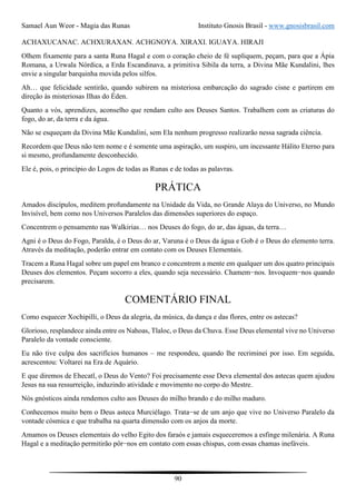 Samael Aun Weor - Magia das Runas Instituto Gnosis Brasil - www.gnosisbrasil.com
90
ACHAXUCANAC. ACHXURAXAN. ACHGNOYA. XIRAXI. IGUAYA. HIRAJI
Olhem fixamente para a santa Runa Hagal e com o coração cheio de fé supliquem, peçam, para que a Ápia
Romana, a Urwala Nórdica, a Erda Escandinava, a primitiva Sibila da terra, a Divina Mãe Kundalini, lhes
envie a singular barquinha movida pelos silfos.
Ah… que felicidade sentirão, quando subirem na misteriosa embarcação do sagrado cisne e partirem em
direção às misteriosas Ilhas do Éden.
Quanto a vós, aprendizes, aconselho que rendam culto aos Deuses Santos. Trabalhem com as criaturas do
fogo, do ar, da terra e da água.
Não se esqueçam da Divina Mãe Kundalini, sem Ela nenhum progresso realizarão nessa sagrada ciência.
Recordem que Deus não tem nome e é somente uma aspiração, um suspiro, um incessante Hálito Eterno para
si mesmo, profundamente desconhecido.
Ele é, pois, o princípio do Logos de todas as Runas e de todas as palavras.
PRÁTICA
Amados discípulos, meditem profundamente na Unidade da Vida, no Grande Alaya do Universo, no Mundo
Invisível, bem como nos Universos Paralelos das dimensões superiores do espaço.
Concentrem o pensamento nas Walkirias… nos Deuses do fogo, do ar, das águas, da terra…
Agni é o Deus do Fogo, Paralda, é o Deus do ar, Varuna é o Deus da água e Gob é o Deus do elemento terra.
Através da meditação, poderão entrar em contato com os Deuses Elementais.
Tracem a Runa Hagal sobre um papel em branco e concentrem a mente em qualquer um dos quatro principais
Deuses dos elementos. Peçam socorro a eles, quando seja necessário. Chamem−nos. Invoquem−nos quando
precisarem.
COMENTÁRIO FINAL
Como esquecer Xochipilli, o Deus da alegria, da música, da dança e das flores, entre os astecas?
Glorioso, resplandece ainda entre os Nahoas, Tlaloc, o Deus da Chuva. Esse Deus elemental vive no Universo
Paralelo da vontade consciente.
Eu não tive culpa dos sacrifícios humanos – me respondeu, quando lhe recriminei por isso. Em seguida,
acrescentou: Voltarei na Era de Aquário.
E que diremos de Ehecatl, o Deus do Vento? Foi precisamente esse Deva elemental dos astecas quem ajudou
Jesus na sua ressurreição, induzindo atividade e movimento no corpo do Mestre.
Nós gnósticos ainda rendemos culto aos Deuses do milho brando e do milho maduro.
Conhecemos muito bem o Deus asteca Murciélago. Trata−se de um anjo que vive no Universo Paralelo da
vontade cósmica e que trabalha na quarta dimensão com os anjos da morte.
Amamos os Deuses elementais do velho Egito dos faraós e jamais esqueceremos a esfinge milenária. A Runa
Hagal e a meditação permitirão pôr−nos em contato com essas chispas, com essas chamas inefáveis.
 