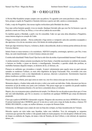 Samael Aun Weor - Magia das Runas Instituto Gnosis Brasil - www.gnosisbrasil.com
91
38 − O RIO LETES
A Divina Mãe Kundalini sempre cumpre com sua palavra. Eu aguardei com suma paciência a data, o dia e a
hora, porque a região do Purgatório é bastante dolorosa e queria sair dali, anelava a emancipação.
Catão, o anjo do Purgatório, luta nessas regiões moleculares pela liberdade das almas.
Esse anjo sofreu bastante quando viveu no mundo. Qualquer Iniciado sabe que esse Ser foi homem e que ele
preferiu a morte em Útica, na África, a viver sob as cadeias da escravidão.
Eu também queria a liberdade, a pedi e me foi concedida. Cada vez que uma alma abandona o Purgatório,
causa intensa alegria no coração de Catão.
Chegou o momento anelado… Havia conhecido o fogo eterno e o temporal, saíra dos caminhos escarpados e
das aperturas e tive de me encontrar com o Sol dentro de minha própria alma.
Senti que algo misterioso forçava, violentava, desde o desconhecido, desde as íntimas portas atômicas do meu
Universo Interior.
Inúteis foram os meus temores e vã a resistência. AQUILO compelia, constrangia, oprimia e, por fim, ó meu
Deus, me senti transformado: o Cristo Cósmico entrara em mim!
E minha individualidade? Onde ficara? Que havia sido feito da minha vã personalidade humana? Onde estava?
A minha memória vinham somente recordações da Terra Santa: o humilde nascimento no estábulo do mundo,
o batismo no Jordão, o jejum no deserto, a transfiguração, Jerusalém, a querida cidade dos profetas, as
multidões humanas daqueles tempos, os doutores da lei, os fariseus, etc.
Flutuava no ambiente que circundava o templo. Avancei valentemente para aquela mesa na qual estavam
sentados os modernos Caifases, os mais altos dignitários da Igreja Fracassada. Eles, revestidos com seus
hábitos sacerdotais e com a cruz dependurada no pescoço, ideavam e projetavam. Secretamente traçavam
planos insidiosos e pérfidos contra mim.
Pensava que não voltaria, pois aqui estou eu outra vez, isso foi a única coisa que me ocorreu dizer.
Momentos depois, o Senhor tinha saído de mim e voltei a me sentir um indivíduo. Então, descansei por breves
momentos ao pé da minha cruz junto com Litelantes. Não posso negar que os espinhos do pesado madeiro
tinham me ferido lamentavelmente e fiz um breve comentário disso a Litelantes
Depois, ela e eu avançamos para a plataforma do templo. Um Mestre fez uso da palavra para dizer que o Cristo
não tem individualidade, que Ele se encarna e se manifesta em qualquer HOMEM que esteja devidamente
preparado.
Claro que a palavra HOMEM é demasiado exigente. Diógenes não encontrou um único HOMEM em Atenas.
O animal intelectual não é HOMEM, para sê−lo tem de se vestir com o traje de bodas da alma, o famoso TO
SOMA HELIAKON, o corpo, ou melhor diríamos, os corpos do Homem Solar.
Felizmente, eu fabriquei esses corpos de ouro na forja dos ciclopes, na forja incandescente de Vulcano.
Hércules repetiu em mim todas suas façanhas, todos seus trabalhos. Teve de estrangular as serpentes
venenosas que queriam lhe roubar a vida quando ainda era muito pequeno; teve de decapitar a Hidra de Lerna,
de limpar os estábulos de Áugias, de matar o leão de Neméia, de tirar Cérbero, o cão infernal, do espantoso
tártaro, etc.
 