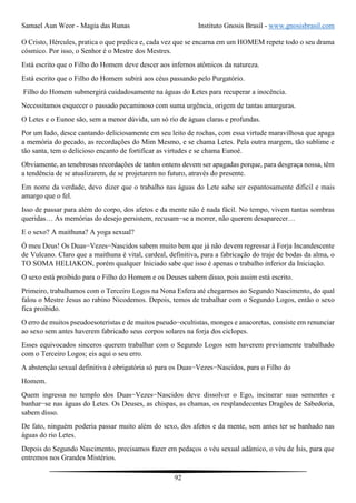 Samael Aun Weor - Magia das Runas Instituto Gnosis Brasil - www.gnosisbrasil.com
92
O Cristo, Hércules, pratica o que predica e, cada vez que se encarna em um HOMEM repete todo o seu drama
cósmico. Por isso, o Senhor é o Mestre dos Mestres.
Está escrito que o Filho do Homem deve descer aos infernos atômicos da natureza.
Está escrito que o Filho do Homem subirá aos céus passando pelo Purgatório.
Filho do Homem submergirá cuidadosamente na águas do Letes para recuperar a inocência.
Necessitamos esquecer o passado pecaminoso com suma urgência, origem de tantas amarguras.
O Letes e o Eunoe são, sem a menor dúvida, um só rio de águas claras e profundas.
Por um lado, desce cantando deliciosamente em seu leito de rochas, com essa virtude maravilhosa que apaga
a memória do pecado, as recordações do Mim Mesmo, e se chama Letes. Pela outra margem, tão sublime e
tão santa, tem o delicioso encanto de fortificar as virtudes e se chama Eunoé.
Obviamente, as tenebrosas recordações de tantos ontens devem ser apagadas porque, para desgraça nossa, têm
a tendência de se atualizarem, de se projetarem no futuro, através do presente.
Em nome da verdade, devo dizer que o trabalho nas águas do Lete sabe ser espantosamente difícil e mais
amargo que o fel.
Isso de passar para além do corpo, dos afetos e da mente não é nada fácil. No tempo, vivem tantas sombras
queridas… As memórias do desejo persistem, recusam−se a morrer, não querem desaparecer…
E o sexo? A maithuna? A yoga sexual?
Ó meu Deus! Os Duas−Vezes−Nascidos sabem muito bem que já não devem regressar à Forja Incandescente
de Vulcano. Claro que a maithuna é vital, cardeal, definitiva, para a fabricação do traje de bodas da alma, o
TO SOMA HELIAKON, porém qualquer Iniciado sabe que isso é apenas o trabalho inferior da Iniciação.
O sexo está proibido para o Filho do Homem e os Deuses sabem disso, pois assim está escrito.
Primeiro, trabalhamos com o Terceiro Logos na Nona Esfera até chegarmos ao Segundo Nascimento, do qual
falou o Mestre Jesus ao rabino Nicodemos. Depois, temos de trabalhar com o Segundo Logos, então o sexo
fica proibido.
O erro de muitos pseudoesoteristas e de muitos pseudo−ocultistas, monges e anacoretas, consiste em renunciar
ao sexo sem antes haverem fabricado seus corpos solares na forja dos ciclopes.
Esses equivocados sinceros querem trabalhar com o Segundo Logos sem haverem previamente trabalhado
com o Terceiro Logos; eis aqui o seu erro.
A abstenção sexual definitiva é obrigatória só para os Duas−Vezes−Nascidos, para o Filho do
Homem.
Quem ingressa no templo dos Duas−Vezes−Nascidos deve dissolver o Ego, incinerar suas sementes e
banhar−se nas águas do Letes. Os Deuses, as chispas, as chamas, os resplandecentes Dragões de Sabedoria,
sabem disso.
De fato, ninguém poderia passar muito além do sexo, dos afetos e da mente, sem antes ter se banhado nas
águas do rio Letes.
Depois do Segundo Nascimento, precisamos fazer em pedaços o véu sexual adâmico, o véu de Ísis, para que
entremos nos Grandes Mistérios.
 