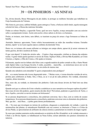 Samael Aun Weor - Magia das Runas Instituto Gnosis Brasil - www.gnosisbrasil.com
94
39 − OS PINHEIROS − AS NINFAS
Íris, divina donzela, Deusa Mensageira de pés alados, tu proteges as mulheres Iniciadas que trabalham na
Forja Incandescente de Vulcano.
Não fostes tu, por acaso, sublime beldade, quem entregou a Turno, o belicoso chefe rútulo, aquela mensagem
celestial de Juno, a Deusa das matronas Iniciadas.
Findas as solenes libações, o aguerrido Turno, qual um novo Aquiles, avança ameaçador com seu exército
sobre o acampamento troiano. Assim está escrito e disso sabem os divinos e os humanos.
Porém, os troianos, nem lentos, nem débeis, se reuniram na praça de armas e logo formaram as linhas de
batalha.
Aterrador, dantesco, apavorante, Turno volteia incessantemente ao redor das muralhas troianas. Estranho
destino, repetir−se no Lácio aqueles épicos combates da destruída Tróia.
Desta vez, os troianos não ousam enfrentar os inimigos em campo aberto, apesar de já serem veteranos de
tantas guerras, devido à ausência de Enéas.
O que vem depois? A lenda dos séculos sabe… Crepita o fogo ameaçador, cintilam as chamas das ardentes
tochas. A gente rútula queria queimar os navios de Enéas. Suplica Cibele, a Divina Mãe Kundalini, ao Cristo
Cósmico, a Júpiter, o filho de Cronos, e Ele ajuda os troianos.
Felizmente, aqueles navios tinham sido feitos com a sagrada madeira do pinho cortado no Ida, o Santo Monte
onde Júpiter tinha o seu bosque favorito. E então, assombro… maravilha… as misteriosas naves em vez de
arder em holocausto fatal, transformaram−se em ninfas do imenso mar.
Quando esta sabedoria será entendida? E quem compreenderá estes prodígios?
Ah… se a mente humana não tivesse degenerado tanto…! Muitas vezes, vi ternas donzelas vestidas de noiva,
prontas para celebrarem as bodas. Sim, ó Deus, eu as vi ao pé de cada pinheiro. Em verdade, elementais
vegetais, almas inocentes.
Sim, esses são, na verdade, os elementais dos pinheiros. Cada uma dessas árvores de Natal tem sua alma
própria.
Quando será que os cultores do Cristo voltarão a estabelecer os seus santuários nos bosques repletos de pinho?
Que essas árvores têm poderes, quem ousaria duvidar disso? Porventura, puderam os guerreiros de Turno, o
novo Aquiles, converter os navios troianos em holocausto?
Se as pessoas despertassem a consciência, elas poderiam conversar, face a face, com as ninfas do oceano
tempestuoso. Se as pessoas despertassem a consciência, poderiam conversar com os elementais dos pinheiros.
Mas, que dor… meu Deus… a pobre gente dorme profundamente.
Ah…! Se esses que investigam no terreno do ocultismo, chegassem a compreender, de verdade, o autor da
metamorfose das plantas; se entendessem Humboldt com seu cosmos; se intuíssem o Timeu e o Crítias do
divino Platão, se aproximariam do anfiteatro da ciência cósmica e penetrariam no mistério da magia vegetal.
Se esses que estudam anatomia oculta entendessem os mistérios de Devi Kundalini; se de verdade amassem a
Cibele e ao Divino Júpiter; se trabalhassem na Nona Esfera; seriam admitidos nos paraísos elementais da
natureza.
 