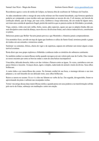 Samael Aun Weor - Magia das Runas Instituto Gnosis Brasil - www.gnosisbrasil.com
95
Recordemos agora o corso de ninfas de Calipso, na famosa obra de ocultismo de Telêmaco de Fenelon.
As adas estenderam sobre o musgo de uma rocha milenar um fino mantel desenhado, cuja formosa aparência
poderia ser comparada a esses tecidos sutis que representam as nuvens do céu. E ali mesmo, em baixela de
confecção atlante, que de longe, por suas cores, lembrava a louça talaverana, tão em moda há alguns anos,
serviram uma comida de aparência frugal, porém tão nutritiva que os parecia encher de felicidade e juventude.
Trigo, centeio, vinho com mel, milho, bolos, nozes, pães especiais, iguais aos que os adeptos hindus dão aos
seus discípulos como sinal de aliança, sucos de uva e de diversas frutas, mel e doces indescritíveis, constituíam
os pratos.
Deliciosos pratos que Brillat−Savarin jamais provou e que Montinho e Altamira jamais compreenderam.
Um aromático licor, servido em taça de ágata que lembrava o cálice do Santo Graal, terminou pondo o grupo
de irmãos em um estranho e misterioso estado.
Sentiram−se contentes, felizes, cheios de vigor e de esperteza, capazes de enfrentar sem temor algum a mais
terrível aventura.
Resta dizer que esse grupo explorou a Atlântida e conheceu todos os mistérios do submerso continente.
Eu também conheci as maravilhosas ninfas quando navegava em um veleiro pelo mar do Caribe. Elas vieram
ao nosso encontro por entre as bravias ondas e eram de uma beleza incomparável.
Uma delas, delicada donzela, tinha a cor das violetas e flutuava entre as águas. Às vezes, caminhava com um
passo rítmico e inocente. Avanços doces, ágeis e simples, nada tendo de animal e muito de divino. Seus olhos
brilhavam.
A outra tinha a cor maravilhosa dos corais. No formato cordial de sua boca, o morango deixara o seu tom
púrpura e, no sutil desenho de seu delicado rosto, seus olhos brilhavam.
Raiava a aurora no oceano. Eu as vi e elas me falaram no verbo da luz. Em seguida, devagarzinho, foram se
aproximando da praia e subiram nas escarpadas rochas.
Tornei−me amigo dessas duas maravilhosas ninfas e quando penso em seus poderes e na transformação sofrida
pelo navio de Enéas, submerjo em meditação e entro em oração.
 