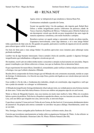 Samael Aun Weor - Magia das Runas Instituto Gnosis Brasil - www.gnosisbrasil.com
96
40 − RUNA NOT
Agora, torna−se indispensável que estudemos a famosa Runa Not.
Continuemos estudando a questão do Carma.
Escute−me querido leitor. Um dia qualquer, não importa qual, Rafael Ruiz
Ochoa e minha insignificante pessoa voltávamos da pitoresca cidade de
Taxco, Guerrero, República do México. Vínhamos para o Distrito Federal em
um decomposto veículo que devido ao peso insuportável dos anos rugia de
maneira espantosa e estentórea, com muito bochicho e estrépito.
Resultava curioso ver aquele antigo e carcomido veículo em plena marcha.
Esquentava horrivelmente, como algo dantesco, e só o meu amigo Rafael
tinha a paciência de lidar com ele. De quando em quando, parávamos à sombra de alguma árvore do caminho
para colocar água e esfriá−lo um pouco.
Era hora de faina para o meu amigo Rafael. Eu preferia aproveitar esses instantes para submergir numa
profunda meditação.
Lembro−me de algo bastante interessante. Estava sentado à beira do caminho, quando vi algumas formigas
insignificantes que trabalhadoras e diligentes circulavam por ali.
De imediato, resolvi pôr em ordem minha mente e concentrar a atenção exclusivamente em uma delas. Depois
passei à meditação e por último sobreveio o êxtase, isso que no budismo Zen se denomina Satori.
O que experimentei foi maravilhoso, formidável, extraordinário, pude verificar a íntima relação existente entre
a formiga e isso que Leibnitz chamaria a Mônada.
Resulta óbvio compreender de forma íntegra que tal Mônada não está certamente encarnada, metida no corpo
da formiga. Evidentemente, vive fora de seu corpo físico, porém está ligada ao seu veículo denso por meio do
cordão de prata.
Esse cordão é o fio da vida, o Antakarana dos indostãos, sétuplo em constituição, algo magnético e sutil que
tem o poder de estender−se e alongar−se infinitamente.
A Mônada da insignificante formiga detidamente observada por mim, na verdade parecia uma formosa menina
de doze anos. Vestia uma bela túnica branca e levava nos ombros um pequena capa de cor azul escura.
Muito se falou de Margarida Gautier, mas essa menina era muito mais inefável e bela. Olhos de evocadora
beleza e gestos de profetiza. Nela havia a frequência sagrada dos altares, seu riso inocente era como o da Mona
Lisa, com uns lábios que ninguém nos céus, nem na terra, se atreveria beijar.
E que disse a menina? Coisas terríveis! Falou de seu Carma, de fato horrível. Conversamos detidamente dentro
do automóvel. Ela própria nele entrou e sentando−se convidou−me para o diálogo. Humildemente, sentei−me
ao seu lado.
Nós, formigas, fomos castigadas pelos Senhores do Carma e sofremos muito, disse ela.
Convém que recordemos oportunamente as lendas sobre as gigantescas formigas do Tibete. A elas referem−se
Heródoto e Plínio (Heródoto: Historiam Libro XI. Plínio: Historia Natural Libro III).
 