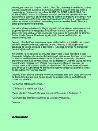 Vemos, portanto, um trabalho titânico, hercúleo, desse grande Mestre da Loja
Branca, o qual nos auxiliou e continua auxiliando, unicamente por amor à
humanidade. Nesta obra magnífica, ÚNICA EM TODA A HISTÓRIA DA
HUMANIDADE, vemos todas essas missões de Samael manifestadas em
suas linhas e palavras, principalmente no tocante ao trabalho de Samael Aun
Weor nos mundos infernais tentando (repetimos: Por Amor à Humanidade)
salvar as almas, as ovelhas que se desgarraram do rebanho do Senhor e
estão profundamente perdidas.
Num dos vários trabalhos de Magia sagrada desse Mestre, vemos como um
grupo de demônios é resgatado dos mundos do mal. Como essa elite de
seres infernais acaba se transformando num grupo de discípulos da Grande
Fraternidade Branca. Um deles, o principal, chama−se Belzebu, ou
simplesmente, Bel...
Belzebu. Sua história, seu drama, suas infelicidades, sua solidão, seus erros,
desvios, arrependimentos, lágrimas de dor, remorso e revolta por sua
condição de infeliz, solitário e desviado... Tudo isso leremos no transcorrer
deste majestoso livro.
No entanto (e respeitando as devidas proporções), essa Tragédia e esse
Drama de Belzebu não são também nossos? Não temos, também, um pouco
da história de Belzebu em nossas vidas? Quantas vezes não choramos,
esperando uma mão salvadora que nos consolasse? Quantas vezes não nos
encontramos metidos num cárcere que era um verdadeiro inferno? Em
nossos lares, matrimônios, saúde, profissão etc.? Quantas vezes olhamos
para os céus e suplicamos no silêncio de nossos corações solitários a vinda
da liberadora Providência Divina?
Querido leitor, estude e medite no conteúdo desta obra com olhos de Amor e
de Sabedoria porque aqui há um pouco de nossas vidas e da história de
nossa humanidade.
“Demonius est Deus Inversus...”
“O Inferno é a Matriz dos Céus...”
“Deus não tem Filhos Preferidos, mas sim Filhos que o Preferem...”
“Dos Grandes Malvados Surgirão os Grandes Virtuosos...”
Oremus...
Aclarando
 