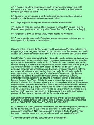 4ª. O homem de idade rejuvenesce e não envelhece jamais porque está
dando vida a si mesmo com sua força criadora; a sorte e a felicidade os
rodeiam por todas as parte.
5ª. Desperta−se em ambos o sentido da clarividência e então o véu dos
mundos invisíveis se descortina ante suas vistas.
6ª. O fogo sagrado do Espírito Santo os ilumina internamente.
7ª. Unem−se com seu Íntimo (Deus Interno), e convertem−se em Reis da
Criação, com poderes sobre os quatro Elementos (Terra, Água, Ar e Fogo).
8ª. Adquirem o Elixir da Longa Vida, o qual reside na Kundalini.
9ª. A morte já não mais será. Tudo isso apesar de nossos médicos que se
consagram à universidade materialista.
Quando entrou em circulação nosso livro O Matrimônio Perfeito, milhares de
magos negros se lançaram iracundos com pedras nas mãos contra nós, muito
apesar de que esse livro ensina o bem e ensina ao homem ser Casto e Puro.
Israel Rojas R., meu discípulo traidor, não pôde resistir colapso da ira quando
constatou que havíamos publicado em nossa obra os ensinamentos secretos
que o Mestre Huiracocha havia trazido à Colômbia para o nosso bem, e deu
motivo para que o senhor Rojas queimasse o livro, porque ele jamais quiz que
a pobre humanidade doente conhecesse os Mistérios do Sexo. Ele só
ensinava essa ciência secreta a seus discípulos mais achegados. Em troca,
em suas muitíssimas obras que lhe deram abundante utilidade, nada de
concreto ensinou a seus leitores. Os Mestres da Venerável Loja Branca
confiaram ao senhor Rojas uma missão que ele não soube cumprir,
enchendo−se sua sabedoria de orgulho e vaidade, traindo a seu antigo
Mestre Samael Aun Weor. O fato de alguns elementos fazerem mau uso
destes ensinamentos não quer dizer que se possa privar a humanidade deste
conhecimento porque a humanidade já está madura para recebe−lo, senhor
Rojas. Pelo fato de que alguns discípulos do senhor Rojas tenham feito mau
uso da Magia Sexual, por esse motivo não se vai privar a humanidade deste
conhecimento, porque mais dano faz à humanidade sua vida fornicária e
passional. Enquanto a humanidade for fornicária, não terá Luz.
Não entrais no Paraíso nem deixais os demais entrar! Eu desmascararei os
traidores e desconcertarei aos tiranos ante o veredito solene da consciência
pública. ROMPEREI TODAS AS CADEIAS DO MUNDO!!!
Eu, Samael Aun Weor, poderoso hierofante dos Mistérios Egípcios, iniciarei a
Idade de Aquário, ainda que tenha de converter a Terra inteira em um
gigantesco cemitério!!! Não me atemoriza o sorriso sutil de Sócrates nem
tampouco me desconcerta a gargalhada estrondosa de Aristófanes!!!
Toma−se o céu por assalto porque o céu é dos valentes.
 