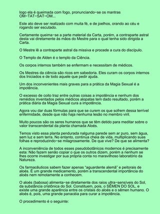 logo ela é queimada com fogo, pronunciando−se os mantras
OM−TAT−SAT−OM...
Este ato deve ser realizado com muita fé, e de joelhos, orando ao céu e
rogando ser escutado.
Certamente queima−se a parte material da Carta, porém, a contraparte astral
desta vai diretamente às mãos do Mestre para o qual tenha sido dirigida a
Carta.
O Mestre lê a contraparte astral da missiva e procede a cura do discípulo.
O Templo de Alden é o templo da Ciência.
Os corpos internos também se enfermam e necessitam de médicos.
Os Mestres da ciência são ricos em sabedoria. Eles curam os corpos internos
dos Iniciados e de todo aquele que pedir ajuda.
Um dos inconvenientes mais graves para a prática da Magia Sexual é a
impotência.
O excesso de coito traz entre outras coisas a impotência e nenhum dos
remédios inventados pelos médicos alopatas tem dado resultado, porém a
prática diária da Magia Sexual cura a impotência.
Agora vou dar duas fórmulas para que se curem os que sofrem dessa terrível
enfermidade, desde que não haja nenhuma lesão no membro viril.
Muito poucos são os seres humanos que se têm detido para meditar sobre o
valor transcendental da planta chamada Aloés.
Temos visto essa planta pendurada nalguma parede sem ar puro, sem água,
sem luz e sem terra. No entanto, continua cheia de vida, multiplicando suas
folhas e reproduzindo−se milagrosamente. De que vive? De que se alimenta?
A inconveniência de todos esses pseudobotânicos modernos é precisamente
esta: Não fazem senão copiar o que os outros dizem, porém a nenhum se
lhes ocorre investigar por sua própria conta no maravilhoso laboratório da
Natureza.
Os farmacêuticos sabem fazer apenas “aguardente alemã” e peitorais de
aloés. É um grande medicamento, porém a transcendental importância do
aloés nem remotamente a conhecem.
O aloés (babosa) alimenta−se diretamente dos raios ultra−sensíveis do Sol,
da substância cristônica do Sol. Constituem, pois, o SÊMEN DO SOL, e
existe uma grande aparência entre os cristais do aloés e o sêmen humano. O
aloés é, pois, uma grande panacéia para curar a impotência.
O procedimento é o seguinte:
 