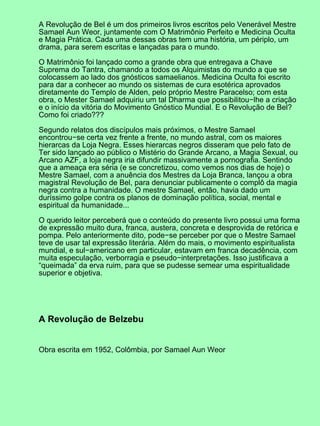 A Revolução de Bel é um dos primeiros livros escritos pelo Venerável Mestre
Samael Aun Weor, juntamente com O Matrimônio Perfeito e Medicina Oculta
e Magia Prática. Cada uma dessas obras tem uma história, um périplo, um
drama, para serem escritas e lançadas para o mundo.
O Matrimônio foi lançado como a grande obra que entregava a Chave
Suprema do Tantra, chamando a todos os Alquimistas do mundo a que se
colocassem ao lado dos gnósticos samaelianos. Medicina Oculta foi escrito
para dar a conhecer ao mundo os sistemas de cura esotérica aprovados
diretamente do Templo de Alden, pelo próprio Mestre Paracelso; com esta
obra, o Mester Samael adquiriu um tal Dharma que possibilitou−lhe a criação
e o início da vitória do Movimento Gnóstico Mundial. E o Revolução de Bel?
Como foi criado???
Segundo relatos dos discípulos mais próximos, o Mestre Samael
encontrou−se certa vez frente a frente, no mundo astral, com os maiores
hierarcas da Loja Negra. Esses hierarcas negros disseram que pelo fato de
Ter sido lançado ao público o Mistério do Grande Arcano, a Magia Sexual, ou
Arcano AZF, a loja negra iria difundir massivamente a pornografia. Sentindo
que a ameaça era séria (e se concretizou, como vemos nos dias de hoje) o
Mestre Samael, com a anuência dos Mestres da Loja Branca, lançou a obra
magistral Revolução de Bel, para denunciar publicamente o complô da magia
negra contra a humanidade. O mestre Samael, então, havia dado um
duríssimo golpe contra os planos de dominação política, social, mental e
espiritual da humanidade...
O querido leitor perceberá que o conteúdo do presente livro possui uma forma
de expressão muito dura, franca, austera, concreta e desprovida de retórica e
pompa. Pelo anteriormente dito, pode−se perceber por que o Mestre Samael
teve de usar tal expressão literária. Além do mais, o movimento espiritualista
mundial, e sul−americano em particular, estavam em franca decadência, com
muita especulação, verborragia e pseudo−interpretações. Isso justificava a
“queimada” da erva ruim, para que se pudesse semear uma espiritualidade
superior e objetiva.
A Revolução de Belzebu
Obra escrita em 1952, Colômbia, por Samael Aun Weor
 