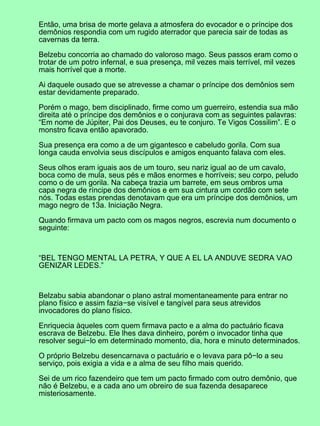 Então, uma brisa de morte gelava a atmosfera do evocador e o príncipe dos
demônios respondia com um rugido aterrador que parecia sair de todas as
cavernas da terra.
Belzebu concorria ao chamado do valoroso mago. Seus passos eram como o
trotar de um potro infernal, e sua presença, mil vezes mais terrível, mil vezes
mais horrível que a morte.
Ai daquele ousado que se atrevesse a chamar o príncipe dos demônios sem
estar devidamente preparado.
Porém o mago, bem disciplinado, firme como um guerreiro, estendia sua mão
direita até o príncipe dos demônios e o conjurava com as seguintes palavras:
“Em nome de Júpiter, Pai dos Deuses, eu te conjuro. Te Vigos Cossilim”. E o
monstro ficava então apavorado.
Sua presença era como a de um gigantesco e cabeludo gorila. Com sua
longa cauda envolvia seus discípulos e amigos enquanto falava com eles.
Seus olhos eram iguais aos de um touro, seu nariz igual ao de um cavalo,
boca como de mula, seus pés e mãos enormes e horríveis; seu corpo, peludo
como o de um gorila. Na cabeça trazia um barrete, em seus ombros uma
capa negra de ríncipe dos demônios e em sua cintura um cordão com sete
nós. Todas estas prendas denotavam que era um príncipe dos demônios, um
mago negro de 13a. Iniciação Negra.
Quando firmava um pacto com os magos negros, escrevia num documento o
seguinte:
“BEL TENGO MENTAL LA PETRA, Y QUE A EL LA ANDUVE SEDRA VAO
GENIZAR LEDES.”
Belzabu sabia abandonar o plano astral momentaneamente para entrar no
plano físico e assim fazia−se visível e tangível para seus atrevidos
invocadores do plano físico.
Enriquecia àqueles com quem firmava pacto e a alma do pactuário ficava
escrava de Belzebu. Ele lhes dava dinheiro, porém o invocador tinha que
resolver segui−lo em determinado momento, dia, hora e minuto determinados.
O próprio Belzebu desencarnava o pactuário e o levava para pô−lo a seu
serviço, pois exigia a vida e a alma de seu filho mais querido.
Sei de um rico fazendeiro que tem um pacto firmado com outro demônio, que
não é Belzebu, e a cada ano um obreiro de sua fazenda desaparece
misteriosamente.
 