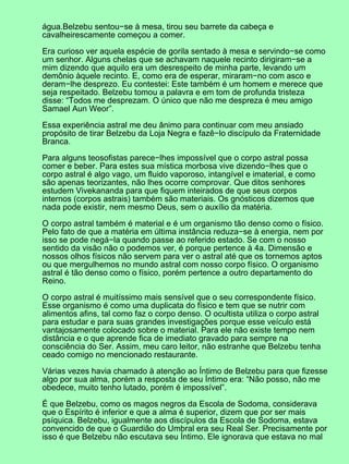 água.Belzebu sentou−se à mesa, tirou seu barrete da cabeça e
cavalheirescamente começou a comer.
Era curioso ver aquela espécie de gorila sentado à mesa e servindo−se como
um senhor. Alguns chelas que se achavam naquele recinto dirigiram−se a
mim dizendo que aquilo era um desrespeito de minha parte, levando um
demônio àquele recinto. E, como era de esperar, miraram−no com asco e
deram−lhe desprezo. Eu contestei: Este também é um homem e merece que
seja respeitado. Belzebu tomou a palavra e em tom de profunda tristeza
disse: “Todos me desprezam. O único que não me despreza é meu amigo
Samael Aun Weor”.
Essa experiência astral me deu ânimo para continuar com meu ansiado
propósito de tirar Belzebu da Loja Negra e fazê−lo discípulo da Fraternidade
Branca.
Para alguns teosofistas parece−lhes impossível que o corpo astral possa
comer e beber. Para estes sua mística morbosa vive dizendo−lhes que o
corpo astral é algo vago, um fluido vaporoso, intangível e imaterial, e como
são apenas teorizantes, não lhes ocorre comprovar. Que ditos senhores
estudem Vivekananda para que fiquem inteirados de que seus corpos
internos (corpos astrais) também são materiais. Os gnósticos dizemos que
nada pode existir, nem mesmo Deus, sem o auxílio da matéria.
O corpo astral também é material e é um organismo tão denso como o físico.
Pelo fato de que a matéria em última instância reduza−se à energia, nem por
isso se pode negá−la quando passe ao referido estado. Se com o nosso
sentido da visão não o podemos ver, é porque pertence à 4a. Dimensão e
nossos olhos físicos não servem para ver o astral até que os tornemos aptos
ou que mergulhemos no mundo astral com nosso corpo físico. O organismo
astral é tão denso como o físico, porém pertence a outro departamento do
Reino.
O corpo astral é muitíssimo mais sensível que o seu correspondente físico.
Esse organismo é como uma duplicata do físico e tem que se nutrir com
alimentos afins, tal como faz o corpo denso. O ocultista utiliza o corpo astral
para estudar e para suas grandes investigações porque esse veículo está
vantajosamente colocado sobre o material. Para ele não existe tempo nem
distância e o que aprende fica de imediato gravado para sempre na
consciência do Ser. Assim, meu caro leitor, não estranhe que Belzebu tenha
ceado comigo no mencionado restaurante.
Várias vezes havia chamado à atenção ao Íntimo de Belzebu para que fizesse
algo por sua alma, porém a resposta de seu Íntimo era: “Não posso, não me
obedece, muito tenho lutado, porém é impossível”.
É que Belzebu, como os magos negros da Escola de Sodoma, considerava
que o Espírito é inferior e que a alma é superior, dizem que por ser mais
psíquica. Belzebu, igualmente aos discípulos da Escola de Sodoma, estava
convencido de que o Guardião do Umbral era seu Real Ser. Precisamente por
isso é que Belzebu não escutava seu Íntimo. Ele ignorava que estava no mal
 