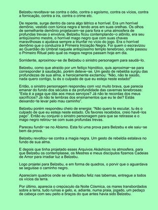 Belzebu revoltava−se contra o ódio, contra o egoísmo, contra os vícios, contra
a fornicação, contra a ira, contra o crime etc.
De repente, surge dentro da cena algo tétrico e horrível. Era um horrível
demônio, vestido com túnica negra e tendo aros em suas orelhas. Os olhos
de semelhante demônio projetavam−se para fora e uma atmosfera de
profundas trevas o envolvia. Belzebu ficou contemplando−o atônito, era seu
antiqüíssimo mestre, o horrível mago negro que com suas chaves
maravilhosas o ajudava sempre a triunfar no vício do jogo. Era o horrível
demônio que o conduzira à Primeira Iniciação Negra. Foi quem o escravizou
ao Guardião do Umbral naquele antiqüíssimo templo tenebroso, onde passou
o Primeiro Ritual pelo qual os magos negros passam hoje em dia.
Sorridente, aproximou−se de Belzebu o sinistro personagem para saudá−lo.
Belzebu, como que atraído por um feitiço hipnótico, quis aproximar−se para
corresponder à saudação, porém deteve−se. Um gesto de rebeldia surgiu das
profundezas de sua alma, e heroicamente exclamou: “Não, não te saúdo,
nada quero contigo, tu és o culpado de que eu esteja neste estado!”
Então, o sinistro personagem respondeu com voz muito brava, que parecia
emanar do fundo dos séculos e da profundidade das cavernas tenebrosas:
“Esta é a paga que dás aos meus serviços? Já não te recordas dos meus
sacrifícios? Já não te lembras dos ensinamentos que eu te dei? Estás
deixando−te levar pelo mau caminho”.
Belzebu porém respondeu cheio de energia: “Não quero te escutar, tu és o
culpado de que eu esteja neste estado. Os favores recebidos, creio havê−los
pago”. Então eu conjurei o sinistro personagem para que se retirasse e o
mago negro retirou−se com suas profundas trevas.
Pareceu fundir−se no Abismo. Esta foi uma prova para Belzebu e ele saiu−se
bem da prova.
Belzebu revoltou−se contra a magia negra. Um gesto de rebeldia estalava no
fundo de sua alma.
E depois que tinha projetado esses Arquivos Akáshicos na atmosfera, para
que Belzebu os contemplasse, os Mestres e meus discípulos fizemos Cadeias
de Amor para irradiar luz a Belzebu.
Logo projetei para Belzebu, e em forma de quadros, o porvir que o aguardava
se seguisse o caminho negro.
Apareciam quadros onde se via Belzebu feliz nas tabernas, entregue a todos
os vícios da terra.
Por último, aparecia o crepúsculo da Noite Cósmica, os mares transbordados
sobre a terra, tudo ruínas e gelo, e, adiante, numa praia, jogado, um pedaço
de cabeça com seu peito e braços do que antes havia sido Belzebu.
 