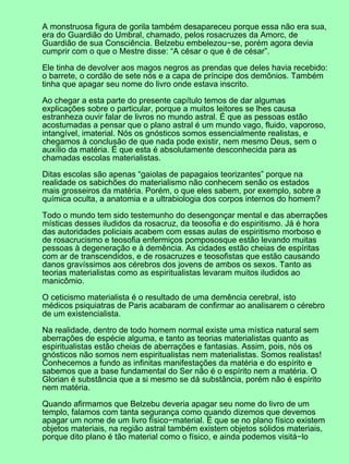 A monstruosa figura de gorila também desapareceu porque essa não era sua,
era do Guardião do Umbral, chamado, pelos rosacruzes da Amorc, de
Guardião de sua Consciência. Belzebu embelezou−se, porém agora devia
cumprir com o que o Mestre disse: “A césar o que é de césar”.
Ele tinha de devolver aos magos negros as prendas que deles havia recebido:
o barrete, o cordão de sete nós e a capa de príncipe dos demônios. Também
tinha que apagar seu nome do livro onde estava inscrito.
Ao chegar a esta parte do presente capítulo temos de dar algumas
explicações sobre o particular, porque a muitos leitores se lhes causa
estranheza ouvir falar de livros no mundo astral. É que as pessoas estão
acostumadas a pensar que o plano astral é um mundo vago, fluido, vaporoso,
intangível, imaterial. Nós os gnósticos somos essencialmente realistas, e
chegamos à conclusão de que nada pode existir, nem mesmo Deus, sem o
auxílio da matéria. É que esta é absolutamente desconhecida para as
chamadas escolas materialistas.
Ditas escolas são apenas “gaiolas de papagaios teorizantes” porque na
realidade os sabichões do materialismo não conhecem senão os estados
mais grosseiros da matéria. Porém, o que eles sabem, por exemplo, sobre a
química oculta, a anatomia e a ultrabiologia dos corpos internos do homem?
Todo o mundo tem sido testemunho do desengonçar mental e das aberrações
místicas desses iludidos da rosacruz, da teosofia e do espiritismo. Já é hora
das autoridades policiais acabem com essas aulas de espiritismo morboso e
de rosacrucismo e teosofia enfermiços pompososque estão levando muitas
pessoas à degeneração e à demência. As cidades estão cheias de espíritas
com ar de transcendidos, e de rosacruzes e teosofistas que estão causando
danos gravíssimos aos cérebros dos jovens de ambos os sexos. Tanto as
teorias materialistas como as espiritualistas levaram muitos iludidos ao
manicômio.
O ceticismo materialista é o resultado de uma demência cerebral, isto
médicos psiquiatras de Paris acabaram de confirmar ao analisarem o cérebro
de um existencialista.
Na realidade, dentro de todo homem normal existe uma mística natural sem
aberrações de espécie alguma, e tanto as teorias materialistas quanto as
espiritualistas estão cheias de aberrações e fantasias. Assim, pois, nós os
gnósticos não somos nem espiritualistas nem materialistas. Somos realistas!
Conhecemos a fundo as infinitas manifestações da matéria e do espírito e
sabemos que a base fundamental do Ser não é o espírito nem a matéria. O
Glorian é substância que a si mesmo se dá substância, porém não é espírito
nem matéria.
Quando afirmamos que Belzebu deveria apagar seu nome do livro de um
templo, falamos com tanta segurança como quando dizemos que devemos
apagar um nome de um livro físico−material. É que se no plano físico existem
objetos materiais, na região astral também existem objetos sólidos materiais,
porque dito plano é tão material como o físico, e ainda podemos visitá−lo
 