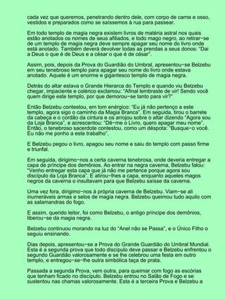 cada vez que queremos, penetrando dentro dele, com corpo de carne e osso,
vestidos e preparados como se saíssemos à rua para passear.
Em todo templo de magia negra existem livros de matéria astral nos quais
estão anotados os nomes de seus afiliados, e todo mago negro, ao retirar−se
de um templo de magia negra deve sempre apagar seu nome do livro onde
está anotado. Também deverá devolver todas as prendas a seus donos: “Dai
a Deus o que é de Deus e a césar o que é de césar”.
Assim, pois, depois da Prova do Guardião do Umbral, apresentou−se Belzebu
em seu tenebroso templo para apagar seu nome do livro onde estava
anotado. Aquele é um enorme e gigantesco templo de magia negra.
Detrás do altar estava o Grande Hierarca do Templo e quando viu Belzebu
chegar, impaciente e colérico exclamou: “Afinal lembraste de vir! Sendo você
quem dirige este templo, por que demorou−se tanto para vir?”
Então Belzebu contestou, em tom enérgico: “Eu já não pertenço a este
templo, agora sigo o caminho da Magia Branca”. Em seguida, tirou o barrete
da cabeça e o cordão da cintura e os arrojou sobre o altar dizendo “Agora sou
da Loja Branca”, e acrescentou: “Dê−me o Livro, quero apagar meu nome”.
Então, o tenebroso sacerdote contestou, como um déspota: “Busque−o você.
Eu não me ponho a este trabalho”.
E Belzebu pegou o livro, apagou seu nome e saiu do templo com passo firme
e triunfal.
Em seguida, dirigimo−nos a certa caverna tenebrosa, onde deveria entregar a
capa de príncipe dos demônios. Ao entrar na negra caverna, Belzebu falou:
“Venho entregar esta capa que já não me pertence porque agora sou
discípulo da Loja Branca”. E atirou−lhes a capa, enquanto aqueles magos
negros da caverna o insultavam para que Belzebu saísse da caverna.
Uma vez fora, dirigimo−nos à própria caverna de Belzebu. Viam−se ali
inumeráveis armas e selos de magia negra. Belzebu queimou tudo aquilo com
as salamandras do fogo.
E assim, querido leitor, foi como Belzebu, o antigo príncipe dos demônios,
liberou−se da magia negra.
Belzebu continuou morando na luz do “Anel não se Passa”, e o Único Filho o
seguiu ensinando.
Dias depois, apresentou−se a Prova do Grande Guardião do Umbral Mundial.
Esta é a segunda prova que todo discípulo deve passar e Belzebu enfrentou o
segundo Guardião valorosamente e se lhe celebrou uma festa em outro
templo, e entregou−se−lhe outra simbólica taça de prata.
Passada a segunda Prova, vem outra, para queimar com fogo as escórias
que tenham ficado no discípulo. Belzebu entrou no Salão de Fogo e se
sustentou nas chamas valorosamente. Esta é a terceira Prova e Belzebu a
 
