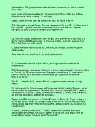 passou bem. O fogo queimou todas as larvas de seu corpo astral e assim
ficou limpo.
Mais tarde passou pelas Quatro Provas e demonstrou nelas que estava
disposto até a beijar o látego do verdugo.
Estas Quatro Provas são: da Terra, do Fogo, da Água e do Ar.
Belzebu passou essas Quatro Provas valorosamente e então recebeu a capa
de chela da Loja Branca e vestiu−se com túnica roxa. Belzebu fez−se
discípulo da Loja Branca e santificou−se totalmente.
Os Irmãos Maiores celebraram com alegria uma grande festa cósmica e o
divino Rabi da Galiléia recebeu−o em seus braços, e a mim, Samael Aun
Weor, felicitou−me pelo triunfo.
O acontecimento ficou escrito no Livro dos 24 Anciães, e todo o Cosmo
estremeceu.
Este é o maior acontecimento da evolução cósmica.
Eu tinha ouvido falar de anjos caídos, porém jamais de um demônio
arrependido.
Belzebu entregou−se a curar enfermos e a levá−los pela noite em corpo astral
ao Templo de Alden para curá−los. Entregou−se ao bem, à bondade e à
justiça. Trocou seus costumes demoníacos por costumes de santo e
tornou−se santo.
Perdido o elo principal, que era Belzebu, o pânico estendeu−se na Loja
Negra.
Os magos negros desenrolaram velhos pergaminhos e assombraram−se ao
ler os inumeráveis graus que Belzebu tinha, e como os havia traído. Alguns
comentavam, dizendo: “Agora não nos resta senão o Chefe Javé, o Patrão...
Se ele nos abandona, estaremos perdidos”.
Depois que Belzebu passou a Quatro Provas da Terra, do Fogo, da Água e
do Ar, ele visitou Javé, seu antigo chefe, e lhe disse: “Venho despedir−me.
Agora já não dependo mais de teu governo, porque agora sou discípulo da
Loja Branca”.
Furioso, Javé respondeu−lhe: “Traidor! Miserável! Canalha! Deixaste
convencer por Samael Aun Weor, porém ele não tem teus graus nem os
meus. Observa que vais pelo caminho do mal”.
 
