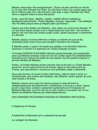 Belzebu respondeu−lhe energicamente: “Quem vai pelo caminho do mal és
tu, eu sigo com Samael Aun Weor. Eu não havia visto a luz, porém agora que
ele a mostrou para mim, não tornarei a sair dela, e sigo a Samael Aun Weor
como o seguem todos os seus discípulos”.
Então, Javé lhe disse: “Maldito, maldito, maldito! Minha maldição te
perseguirá eternamente”. Porém Belzebu, sorrindo, respondeu: “Tua maldição
não me afeta porque estou protegido pela Loja Branca”.
Depois que tinha falado com Belzebu, Javé voltou−se contra mim dizendo: “É
a ti que devo atacar porque tu és o responsável por tudo isso”. Ato contínuo,
atacou−me com todo seu sinistro poder oculto, porém esconjurei−o facilmente
e o derrotei.
Belzebu seguiu curando enfermos e chegou o instante em que se fez
necessário pedir corpo físico para escalar o Sendeiro da Iniciação.
E Belzebu pediu o corpo e foi aceita sua petição, e no Escritório Kármico
inscreveu o número 9 e ingressou em nossa evolução humana.
O Iniciado GARGHA KUICHINES ofereceu generosamente sua cooperação
para que Belzebu tomasse corpo em seu lar, porém aquilo foi completamente
impossível por motivos de saúde de sua esposa. Ela não poderia suportar a
terrível vibração de Belzebu.
Porém, os Irmãos Maiores tinham previsto tudo muito bem e o Chela Belzebu
encarnou−se em corpo feminino na França. Agora é uma bela jovem da
França, que assombrará o mundo por sua santidade, poder e sabedoria.
Seus pais formam um jovem e belo matrimônio, onde só reina o amor e a
compreensão, pois ambos são Iniciados, são Obreiros, porém gozam de uma
vida simples e formosa.
Belzebu nasceu com corpo de menina porque o corpo feminino é
indispensável para ele desenvolver o sentimento, a ternura e o amor. Agora,
já com corpo físico, poderá ir passando rapidamente as 9 Iniciações de
Mistérios Menores, e ao fim unir−se−á com o Íntimo e converter−se−á num
Mestre de Mistérios Maiores da Fraternidade Branca.
DOS GRANDES PECADORES NASCEM OS GRANDES VIRTUOSOS...
A Sapiência do Pecado
A sabedoria é elaborada com a sabedoria do pecado
e a vertigem do Absoluto.
 
