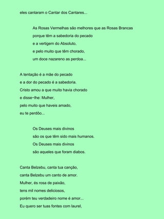 eles cantaram o Cantar dos Cantares...
As Rosas Vermelhas são melhores que as Rosas Brancas
porque têm a sabedoria do pecado
e a vertigem do Absoluto,
e pelo muito que têm chorado,
um doce nazareno as perdoa...
A tentação é a mãe do pecado
e a dor do pecado é a sabedoria.
Cristo amou a que muito havia chorado
e disse−lhe: Mulher,
pelo muito que haveis amado,
eu te perdôo...
Os Deuses mais divinos
são os que têm sido mais humanos.
Os Deuses mais divinos
são aqueles que foram diabos.
Canta Belzebu, canta tua canção,
canta Belzebu um canto de amor.
Mulher, és rosa de paixão,
tens mil nomes deliciosos,
porém teu verdadeiro nome é amor...
Eu quero ser tuas fontes com laurel,
 