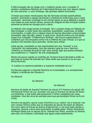 À Alta Iniciação não se chega com o intelecto senão com o coração. E
existem verdadeiros Mestres da Fraternidade Branca que nem sequer sabem
ler nem escrever, e, sem embargo, são grandes sábios iluminados.
O tempo que esses mentecaptos das tão famosas escolas espiritualistas
perdem, enchendo a cabeça de teorias e misticismos enfermiços que a nada
conduzem, deveriam empregá−lo em corrigir todos os seus defeitos e acabar
com todas as suas travas morais, porque ao Gólgota da alta Iniciação sobem
somente as almas de coração puro e santo.
O intelecto não chega jamais à Iniciação. Só o coração chega ao Gólgota da
Alta Iniciação; a maior parte dos espíritas, teosofistas, rosacruzes, já estão
corrompidos, e estão com a cabeça cheia de teorias absurdas e preconceitos
ancestrais, eles não dão “passe” a nada novo. Quando entrou em circulação
nosso livro intitulado “O Matrimônio Perfeito”, não houve espiritualista na
Colômbia que não lançasse contra nós a infâmia de suas críticas, e é que os
estultos não estudam para aprender, senão para criticar.
Cada escola, sociedade ou loja espiritualista tem seu “tiranete” e sua
“camarilha” de mentecaptos, que não querem nada de novo. Nenhum
“chefinho ou tiranete de aula ou loja” quer admitir algo que possa ameaçar
sua existência e o “negócio” de sua congregação.
Dentro de pouco rugirão os canhões da Terceira Guerra Mundial e então os
que hoje se burlam de Samael Aun Weor terão que escutá−lo (e em que
forma horrível).
“A Justiça é a suprema piedade e a suprema impiedade da Lei.”
Os Deuses julgaram a Grande Rameira (a humanidade), e a consideraram
indigna, a sentença dos Deuses é:
Ao Abismo!
Ao Abismo!
Ao Abismo!
Homens da Idade de Aquário! Homens do século 21! Homens do século 30!
Permanecei firmes na Luz, recordai−vos que os homens do século 20 foram
uns bárbaros, e que todos eles pereceram e foram castigados por suas
maldades. Que isto sirva de exemplo para que permaneçais firmes na fé em
Cristo.
Homens de aquário, apurai vosso Caminho à Luz, redimi−vos e fusionai−vos
com vossos Íntimos antes que os malvados do século 20 saiam do Abismo.
Um novo signo de trevas se acerca (Capricórnio), e vos toca estar alertas e
vigilantes, porque a terra será novamente invadida pelas “Almas−Demônios”
da Negra Idade que no século 20 eu, Samael Aun Weor, encerrei no Abismo,
para que vós tivésseis a felicidade que agora estais desfrutando.
 