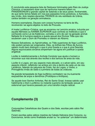 E concluindo esta pequena lista de Deidusos fulminados pelo Raio da Justiça
Cósmica, é necessário dizer que de nenhuma maneira faltam no
PANDEMONIUM a grande capital de Satanás e de seus pares: Andramelek,
do que tanto temos falado em nos-sos passados livros gnósticos, e Asmodeu,
seu irmão, dois resplan-decentes TRONOS do céu estrelado de Urânia,
caídos também na geração animalesca.
Homens exemplares, Deuses com corpos humanos na terra de Mu,
revolvendo−se agora abjetos no leito de Procusto.
A hoste Luciférica−Crística, que se encarnou na Lemúria arcaica, induzida por
aquele Nêmesis ou KARMA SUPERIOR (que controla os Inefáveis e que é
conhecido como Lei da Katância), cometeu o erro de cair na geração animal.
Nefasta foi à humana espécie a queda sexual dos Divinos Titãs que não
souberam usar o Dom de Prometeu e rolaram ao Abismo.
Nossos Salvadores, os Agnishvattas, os Titãs superiores do fogo Luciférico,
não podem jamais ser enganados. Eles, os brilhan-tes Filhos da Aurora,
sabem muito bem distinguir o que é uma Queda e o que é uma Descida.
Alguns equivocados sinceros empenham−se agora em justificar a queda
angelical.
Lúcifer é metaforicamente o Archote Condutor que ajuda o homem a
encontrar sua rota através dos recifes e dos bancos de areia da vida.
Lúcifer é o Logos, em seu aspecto mais elevado, e o adver-sário, em seu
aspecto inferior, refletindo−se ambos em nós e dentro de cada um de nós.
Lactâncio, falando da natureza de Cristo, faz do Logos, o Verbo, o
Primogênito irmão de Satã e a primeira de todas as criaturas.
Na grande tempestade do fogo luciférico combatem−se mu-tuamente
esquadrões de anjos e demônios (Protótipos e Antítipos).
Se aquele bom Senhor Anfortas, Rei do Santo Graal, tivesse sabido usar
habilmente o Dom Luciférico no instante supremo da tentação sexual, é
ostensível que haveria passado por uma transfor-mação radical.
Complemento (3)
Conjurações Cabalísticas dos Quatro e dos Sete, escritas pelo sábio Rei
Salomão.
Foram escritas pelos sábios mestres da Cabala Hebraica dois Conjuros, ou
Exorcismos, tendo como finalidade anular ou “re−polarizar” um determinado
 