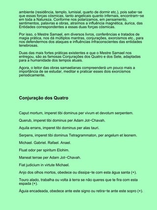 ambiente (residência, templo, lumisial, quarto de dormir etc.), pois sabe−se
que essas forças cósmicas, tanto angelicais quanto infernais, encontram−se
em toda a Natureza. Conforme nos polarizamos, em pensamento,
sentimentos, palavras e obras, atraímos a influência magnética, áurica, das
Entidades correspondentes a essas duas forças cósmicas.
Por isso, o Mestre Samael, em diversos livros, conferências e tratados de
magia prática, nos dá múltiplos mantras, conjurações, exorcismos etc., para
nos defendermos dos ataques e influências infraconscientes das entidades
tenebrosas.
Duas das mais fortes práticas existentes e que o Mestre Samael nos
entregou, são as famosas Conjurações dos Quatro e dos Sete, adaptadas
para a humanidade dos tempos atuais.
Agora, o leitor das obras samaelianas compreenderá um pouco mais a
importância de se estudar, meditar e praticar esses dois exorcismos
periodicamente.
Conjuração dos Quatro
Caput mortum, imperet tibi dominus per vivum et devotum serpentem.
Querub, imperet tibi dominus per Adam Jot−Chavah.
Aquila errans, imperet tibi dominus per alas tauri.
Serpens, imperet tibi dominus Tetragrammaton, per angelum et leonem.
Michael. Gabriel. Rafael. Anael.
Fluat odor per spiritum Elohim.
Maneat terrae per Adam Jot−Chavah.
Fiat judicium in virtute Michael.
Anjo dos olhos mortos, obedece ou dissipa−te com esta água santa (+).
Touro alado, trabalha ou volta à terra se não queres que te fira com esta
espada (+).
Águia encadeada, obedece ante este signo ou retira−te ante este sopro (+).
 
