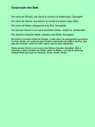 Conjuração dos Sete
Em nome de Michael, que Jeová te mande e te afaste daqui, Chavajoth.
Em nome de Gabriel, que Adonai, te mande e te afaste daqui, Bael.
Em nome de Rafael, desaparece ante Elial, Samgabiel.
Por Samael−Sabaot e em nome do Elohim Ghibor, afasta−te, Andramelek.
Por Zakariel e Sachiel−Melek, obedece ante Elvah, Sanagabril.
No divino e humano nome de Shadai, e pelo signo do pentagrama que tenho
na mão direita, em nome do anjo Anael e pelo poder de Adão e de Eva, que
são Jot−Chavah, retira−te Lilith, deixa−nos em paz, Nahemah.
Pelos santos Elohim e em nome dos Gênios Cashiel, Sehaltiel, Afiel e
Zarahiel, e pelo mandato de Orifiel, retira−te Moloc, nós não te daremos
nossos filhos para que os devores. Amén. Amén. Amén.
 