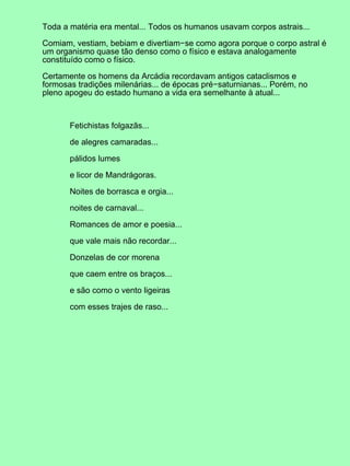 Toda a matéria era mental... Todos os humanos usavam corpos astrais...
Comiam, vestiam, bebiam e divertiam−se como agora porque o corpo astral é
um organismo quase tão denso como o físico e estava analogamente
constituído como o físico.
Certamente os homens da Arcádia recordavam antigos cataclismos e
formosas tradições milenárias... de épocas pré−saturnianas... Porém, no
pleno apogeu do estado humano a vida era semelhante à atual...
Fetichistas folgazãs...
de alegres camaradas...
pálidos lumes
e licor de Mandrágoras.
Noites de borrasca e orgia...
noites de carnaval...
Romances de amor e poesia...
que vale mais não recordar...
Donzelas de cor morena
que caem entre os braços...
e são como o vento ligeiras
com esses trajes de raso...
 