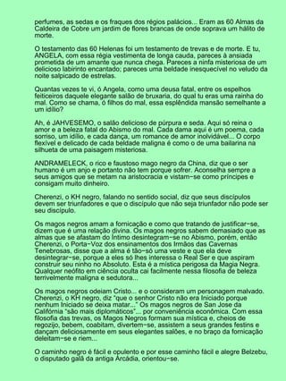 perfumes, as sedas e os fraques dos régios palácios... Eram as 60 Almas da
Caldeira de Cobre um jardim de flores brancas de onde soprava um hálito de
morte.
O testamento das 60 Helenas foi um testamento de trevas e de morte. E tu,
ANGELA, com essa régia vestimenta de longa cauda, pareces à ansiada
prometida de um amante que nunca chega. Pareces a ninfa misteriosa de um
delicioso labirinto encantado; pareces uma beldade inesquecível no veludo da
noite salpicado de estrelas.
Quantas vezes te vi, ó Angela, como uma deusa fatal, entre os espelhos
feiticeiros daquele elegante salão de bruxaria, do qual tu eras uma rainha do
mal. Como se chama, ó filhos do mal, essa esplêndida mansão semelhante a
um idílio?
Ah, é JAHVESEMO, o salão delicioso de púrpura e seda. Aqui só reina o
amor e a beleza fatal do Abismo do mal. Cada dama aqui é um poema, cada
sorriso, um idílio, e cada dança, um romance de amor inolvidável... O corpo
flexível e delicado de cada beldade maligna é como o de uma bailarina na
silhueta de uma paisagem misteriosa.
ANDRAMELECK, o rico e faustoso mago negro da China, diz que o ser
humano é um anjo e portanto não tem porque sofrer. Aconselha sempre a
seus amigos que se metam na aristocracia e vistam−se como príncipes e
consigam muito dinheiro.
Cherenzi, o KH negro, falando no sentido social, diz que seus discípulos
devem ser triunfadores e que o discípulo que não seja triunfador não pode ser
seu discípulo.
Os magos negros amam a fornicação e como que tratando de justificar−se,
dizem que é uma relação divina. Os magos negros sabem demasiado que as
almas que se afastam do Íntimo desintegram−se no Abismo, porém, então
Cherenzi, o Porta−Voz dos ensinamentos dos Irmãos das Cavernas
Tenebrosas, disse que a alma é tão−só uma veste e que ela deve
desintegrar−se, porque a eles só lhes interessa o Real Ser e que aspiram
construir seu ninho no Absoluto. Esta é a mística perigosa da Magia Negra.
Qualquer neófito em ciência oculta cai facilmente nessa filosofia de beleza
terrivelmente maligna e sedutora...
Os magos negros odeiam Cristo... e o consideram um personagem malvado.
Cherenzi, o KH negro, diz “que o senhor Cristo não era Iniciado porque
nenhum Iniciado se deixa matar...” Os magos negros de San Jose da
Califórnia “são mais diplomáticos”... por conveniência econômica. Com essa
filosofia das trevas, os Magos Negros formam sua mística e, cheios de
regozijo, bebem, coabitam, divertem−se, assistem a seus grandes festins e
dançam deliciosamente em seus elegantes salões, e no braço da fornicação
deleitam−se e riem...
O caminho negro é fácil e opulento e por esse caminho fácil e alegre Belzebu,
o disputado galã da antiga Arcádia, orientou−se.
 