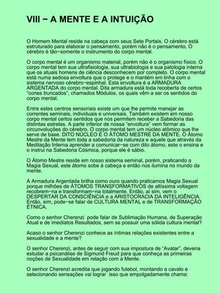 VIII − A MENTE E A INTUIÇÃO
O Homem Mental reside na cabeça com seus Sete Portais. O cérebro está
estruturado para elaborar o pensamento, porém não é o pensamento. O
cérebro é tão−somente o instrumento do corpo mental.
O corpo mental é um organismo material, porém não é o organismo físico. O
corpo mental tem sua ultrafisiologia, sua ultrabiologia e sua patologia interna
que os atuais homens de ciência desconhecem por completo. O corpo mental
está numa sedosa envoltura que o protege e o mantém em linha com o
sistema nervoso cérebro−espinhal. Esta envoltura é a ARMADURA
ARGENTADA do corpo mental. Dita armadura está toda recoberta de certos
“cones truncados”, chamados Módulos, os quais vêm a ser os sentidos do
corpo mental.
Entre estes centros sensoriais existe um que lhe permite manejar as
correntes seminais, individuais e universais. Também existem em nosso
corpo mental certos sentidos que nos permitem receber a Sabedoria das
distintas estrelas. A parte inferior de nossa “envoltura” vem formar as
circunvoluções do cérebro. O corpo mental tem um núcleo atômico que lhe
serve de base. DITO NÚCLEO É O ÁTOMO MESTRE DA MENTE. O Átomo
Mestre da Mente tem toda a sabedoria da natureza e aquele que através da
Meditação Interna aprender a comunicar−se com dito átomo, este o ensina e
o instrui na Sabedoria Cósmica, porque ele é sábio.
O Átomo Mestre reside em nosso sistema seminal, porém, praticando a
Magia Sexual, este átomo sobe à cabeça e então nos ilumina no mundo da
mente.
A Armadura Argentada brilha como ouro quando praticamos Magia Sexual
porque milhões de ÁTOMOS TRANSFORMATIVOS de altíssima voltagem
recobrem−na e transformam−na totalmente. Então, aí sim, vem o
DESPERTAR DA CONSCIÊNCIA e a ARISTOCRACIA DA INTELIGÊNCIA.
Então, sim, pode−se falar de CULTURA MENTAL e de TRANSFORMAÇÃO
ÉTNICA.
Como o senhor Cherenzi pode falar de Sublimação Humana, de Superação
Atual e de imediatos Resultados, sem se possuir uma sólida cultura mental?
Acaso o senhor Cherenzi conhece as íntimas relações existentes entre a
sexualidade e a mente?
O senhor Cherenzi, antes de seguir com sua impostura de “Avatar”, deveria
estudar a psicanálise de Sigmund Freud para que conheça as primeiras
noções de Sexualidade em relação com a Mente.
O senhor Cherenzi acredita que jogando futebol, montando a cavalo e
selecionando sensações vai lograr isso que empolgadamente chama:
 