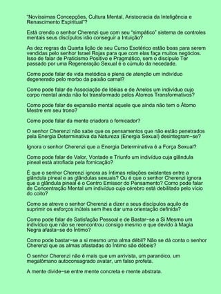 “Novíssimas Concepções, Cultura Mental, Aristocracia da Inteligência e
Renascimento Espiritual”?
Está crendo o senhor Cherenzi que com seu “simpático” sistema de controles
mentais seus discípulos irão conseguir a Intuição?
As dez regras da Quarta lição de seu Curso Esotérico estão boas para serem
vendidas pelo senhor Israel Rojas para que com elas faça muitos negócios.
Isso de falar de Praticismo Positivo e Pragmático, sem o discípulo Ter
passado por uma Regeneração Sexual é o cúmulo da necedade.
Como pode falar de vida metódica e plena de atenção um indivíduo
degenerado pelo morbo da paixão carnal?
Como pode falar de Associação de Idéias e de Anelos um indivíduo cujo
corpo mental ainda não foi transformado pelos Átomos Transformativos?
Como pode falar de expansão mental aquele que ainda não tem o Átomo
Mestre em seu trono?
Como pode falar da mente criadora o fornicador?
O senhor Cherenzi não sabe que os pensamentos que não estão penetrados
pela Energia Determinativa da Natureza (Energia Sexual) desintegram−se?
Ignora o senhor Cherenzi que a Energia Determinativa é a Força Sexual?
Como pode falar de Valor, Vontade e Triunfo um indivíduo cuja glândula
pineal está atrofiada pela fornicação?
É que o senhor Cherenzi ignora as íntimas relações existentes entre a
glândula pineal e as glândulas sexuais? Ou é que o senhor Cherenzi ignora
que a glândula pineal é o Centro Emissor do Pensamento? Como pode falar
de Concentração Mental um indivíduo cujo cérebro está debilitado pelo vício
do coito?
Como se atreve o senhor Cherenzi a dizer a seus discípulos aquilo de
suprimir os esforços inúteis sem lhes dar uma orientação definida?
Como pode falar de Satisfação Pessoal e de Bastar−se a Si Mesmo um
indivíduo que não se reencontrou consigo mesmo e que devido à Magia
Negra afasta−se do Íntimo?
Como pode bastar−se a si mesmo uma alma débil? Não se dá conta o senhor
Cherenzi que as almas afastadas do Íntimo são débeis?
O senhor Cherenzi não é mais que um arrivista, um paranóico, um
megalômano autoconsagrado avatar, um falso profeta.
A mente divide−se entre mente concreta e mente abstrata.
 