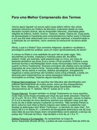 Para uma Melhor Compreensão dos Termos
Vamos agora digredir um pouco sobre essa esfera inferior dos vários
sistemas cósmicos (ou Ordens de Mundos), ordenados desde os mais
elevados mundos divinos, até as dimensões inferiores, chamadas pelas
religiões de Inferno, Avitchi, Averno, Tártarus, Hades, Geena etc. Essa parte
da apresentação é importante para compreendermos melhor quem é Samael
e por que Ele está relacionado com a revolução espiritual, a transformação e
a redenção de um demônio, como veremos no transcorrer da leitura deste
livro.
Afinal, o que é o Diabo? Que conceitos religiosos, esotérico−ocultistas e
psicológicos podemos analisar, para um maior aprofundamento do tema?
A crença no Diabo é uma realidade da qual não se pode negar. São
abundantes as lendas, tradições e histórias sobre ele. Na Bíblia
judaico−cristã, por exemplo, está presente logo no início, por meio da
serpente tentadora que levou Eva a comer o fruto proibido. O Diabo e suas
diversas formas e manifestações foram muito mencionados tanto no Antigo
quanto no Novo Testamento. Diversos princípios são citados como se fossem
originados de uma mesma fonte. Vemos então uma procissão de espíritos de
falecidos, larvas astrais e mentais, defeitos psicológicos, energetismos
negativos e seres perversos são fundidos numa única entidade, e basta um
descuido para interpretarmos as várias passagens bíblicas de forma
incompleta ou errônea. Vejamos alguns exemplos:
Práticas Necromânticas: Os espíritos dos falecidos são identificados com
práticas Necromânticas de muitos povos, como as dos mesopotâmios,
fenícios, líbios, filisteus etc., abominadas pelos Sacerdotes hebreus
(Deuteronômio 32:17; Salmos 106:37; Isaías 22:21 a 23).
Forças Naturais: Surgem também no Antigo Testamento os maus espíritos,
muito mais como forças enviadas por Deus do que seres pessoais (1Samuel
16:14 a 23; 18:10 e 19:9; 1Reis 22:21 a 23). Como exemplo, vemos no Salmo
91:5 e 6 a menção de cinco demônios assírios que infestam cada uma das
horas do dia e estão sempre insidiando os homens: “Não temerás Pahad (o
terror noturno) nem Hets (a flecha mágica) nem Deber (a catástrofe) nem
Queteb (a destruição) nem Shed−Tsohorayin (o demônio do meio−dia)”. Em
Isaías 28:2 e no Salmo 91, o demônio da tempestade destruidora nos dá uma
clara idéia de que tais forças eram compreendidas como estando a serviço da
justiça dos Tribunais de Deus. Veja também o livro de Jó 1:6 a 11.
Defesa Psíquica e Fumigações: As campainhas na roupa do
Sumo−Sacerdote (Êxodo 28:35), a prática de soar a buzina feita de chifre de
 