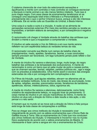O sistema cherenzita de viver todo dia selecionando sensações e
aguilhoando a mente com controles e mais controles só consegue escravizar
o discípulo à mente animal e ao não menos fatídico intelecto. Tudo isso é
pura magia negra. Com essa classe de ensinamentos tenebrosos só se
consegue uma separação total entre a Mônada e a Personalidade, e é
precisamente isto o que o senhor Cherenzi busca, porque a ele não interessa
a Mônada. Ele só rende culto ao Guardião do Umbral, a Besta Interna.
Uma coisa é a razão e outra é a intuição. A razão só se alimenta de
percepções sensoriais externas (Por meio dos sentidos percebe ou recebe as
Impressões, e também elabora as sensações), e por conseqüência é negativa
e limitada.
O raciocinador crê chegar à Verdade através do batalhar das antíteses que
dividem a mente e que a incapacitam a compreender a Verdade.
O intuitivo só sabe escutar a Voz do Silêncio e em sua mente serena
refletem−se com esplêndida beleza as verdades ternas da vida.
O raciocinador converte sua Mente num campo de batalha cheio de
prejulgamentos, medo, apetites, fanatismos, teorias, e suas conclusões
sempre precisam ser favoráveis. Um lago turbulento jamais pode refletir o Sol
da Verdade.
A mente do intuitivo flui serena e silenciosa, longe, muito longe, do negro
batalhar das antíteses e da tempestade dos exclusivismos. A mente do
raciocinador é como um barco que só sabe mudar de porto e nesses portos,
que se chamam escolas, teorias, religiões, partidos políticos etc., age e reage
com os preceitos já estabelecidos. Uma mente assim é escrava das energias
estancadas da vida e por conseguinte tem complicações e dor.
Os Filhos da Intuição, qual águias rebeldes, elevam−se altaneiras até as
grandes verdades inefáveis, livres do medo, das ânsias de acumulação, livres
de seitas, religiões, escolas, preconceitos sociais, fanatismos de bandeiras,
apetências, teorias, intelectualismos, ódios, egoísmos etc.
A mente do intuitivo flui serena e silenciosa, deliciosamente, como fonte
cristalina de resplandecente beleza, no augusto troar do pensamento. O
corpo mental do intuitivo é um veículo maravilhoso do Íntimo. A mente do
intuitivo só atua sob a direção do Íntimo e dele resulta a reta ação, o reto
pensar e o reto sentir.
O homem que no mundo só se move sob a direção do Íntimo é feliz porque
está longe de toda classe de comparações e conflitos.
Para se chegar aos cimos inefáveis da intuição é necessário viver
integralmente de acordo com os sábios ensinamentos que o Divino Rabi da
Galiléia trouxe à Terra. São os ensinamentos do Cristo que nos conduzem
aos cimos inefáveis da intuição. O interessante é movermo−nos no mundo
físico exatamente de acordo com o sábios ensinamentos do Mestre. O
interessante é fazer carne e sangue em nós o ensinamentos de Cristo.
 