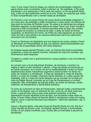 cima. É que nossa Terra já chegou ao máximo de condensação material e
agora anseia subir novamente, voltar a eterizar−se. Na realidade, o Éter está
inundando o ar e eterizando a Terra cada vez mais e, no fim da grande Raça
Ária, o Éter se fará totalmente visível ao ar livre. Então, as criaturas que vivem
no Éter compartilharão com o homem todas as atividades.
No Período Lunar os corpos físicos de nossa atual humanidade chegaram a
um maior grau de perfeição e então recebemos o corpo astral. Os homens de
hoje eram os animais do Período Lunar. Os anjos e os demônios dos antigos
Períodos vagavam na atmosfera etérica de nossa Terra−Lua. Eram visíveis e
tangíveis a toda humanidade. O homem percebia atrás do fogo dos vulcões
em erupção os arcanjos ou criaturas do fogo, e atrás de todas as formas
existentes, os Senhores da Forma. Os Filhos da Vida regulavam as funções
vitais de tudo o que existia e as criaturas elementais dos cinco elementos
conviviam com os homens.
Foram os Senhores da Sabedoria que nos dotaram de corpos astrais e foram
os Senhores da Personalidade os que nos dotaram desta personalidade que
hoje em dia os teosofistas olham com tanto desprezo.
Ao finalizar aquele grande Período Lunar, os Íntimos dda atual humanidade
receberam o corpo do espírito humano, chamado de corpo da Vontade, que
Krishnamurti tanto despreza.
Vontade é o poder com o qual dominamos nossas paixões e nos convertemos
em Deuses.
Ao cumprir com a lei do Alquimista Gnóstico, de introduzir o membro na
vagina e retirá−lo sem derramar o sêmen, o fogo da paixão se transmuta na
luz astral robustece−se e enche−se de luz resplandecente e todos os frutos
esplendorosos desse maravilhoso organismo astral fundem−se dentro do
corpo da vontade e o embelezam. O fogo da castidade é o fogo do Espírito
Santo e o corpo da Vontade, chamado mente abstrata, é o corpo causal. Na
realidade, este é o corpo da mente abstrata que ao inundar−se no fogo por
meio da Magia Sexual, converte−se no Fogo de Pentecostes e o homem
extasiado, fala, embriagado do Espírito Santo, em todos os idiomas, coisas
inefáveis, diz textualmente a Santa Bíblia Gnóstica:
“E como se cumpriram os dias de Pentecostes, estavam todos unanimemente
juntos. E de repente veio um estrondo do céu, como de um forte vento que
corria, o qual encheu toda a casa onde estavam sentados. E se lhes
apareceram línguas repartida como de fogo, que pousaram sobre cada um
deles. E foram todos cheios do Espírito Santo e começaram a falar em outras
línguas, como o espírito lhes dava que falassem.” (Atos dos Apóstolos, cap. 2,
vers. 1 a 4)
Jeová, o Espírito Santo, vela pelo Corpo do Espírito Santo em nós. Ele foi o
maior Iniciado da Época Lunar. Ao finalizar aquele Período, a humanidade
dividiu−se em anjos e lucíferes, pois “muitos são os chamados e poucos os
escolhidos”.
 