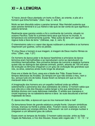 XI − A LEMÚRIA
“E havia Jeová−Deus plantado um horto no Éden, ao oriente, e pôs ali o
homem que tinha formado.” (Gen. Cap. 2, vers. 8)
Muito se tem discutido sobre o paraíso terrenal. Max Heindel sustenta que
esse paraíso terrenal é a Luz Astral e não quis se dar conta do que significa a
palavra terrenal.
Realmente esse paraíso existiu e foi o continente da Lemúria, situado no
oceano Pacífico. Esta foi a primeira terra seca que houve no mundo. A
temperatura era extremamente quente. “Mas subia da terra um vapor que
regava toda a face da terra.” (Gênese, cap. 2, vers. 6)
O intensíssimo calor e o vapor das águas nublavam a atmosfera e os homens
respiravam por guelras, como os peixes.
“E criou Deus o homem à sua imagem, à imagem de Deus macho−fêmea os
criou.” (Gen., cap. 1:27)
Os homens da época polar e da época hiperbórea e princípios da época
lemúrica eram hermafroditas e se reproduziam como se reproduzem os
micróbios hermafroditas. Nos primeiros tempos da Lemúria a espécie humana
quase não se distinguia das epécies animais, porém, através de 150 mil anos
de evolução os lêmures chegaram a um grau de civilização tão grandioso que
nós, os ários, estamos ainda muito longe de alcançar.
Essa era a Idade de Ouro, essa era a Idade dos Titãs. Esses foram os
tempos deliciosos da Arcádia. Os tempos em que não existia o meu, nem o
teu, porque tudo era de todos. Esses foram os tempos em que os rios
manavam leite e mel.
A Imaginação dos homens era um espelho inefável onde se refletia
solenemente o panorama dos céus estrelados de Urânia. O homem sabia que
sua vida era a vida dos Deuses e sabia tanger a lira que estremecia os
âmbitos divinos com suas deliciosas melodias. O artista que manejava o
cinzel inspirava−se na sabedoria eterna e dava às suas esculturas a terrível
majestade de Deus.
Ó, época dos titãs, a época em que os rios manavam leite e mel!
Os lemurianos foram de grande estatura e ampla fronte. Usavam simbólicas
túnicas, brancas na frente e pretas atrás. Tiveram naves voadoras e carros
propulsionados por energia atômica. Iluminavam−se com a energia nuclear e
chegaram a um altíssimo grau de cultura.
Esses eram os tempos da Arcádia. O homem sabia escutar, entre as Sete
Vogais da Natureza, a Voz dos Deuses. Essas sete vogais são: I − E − O − U
 