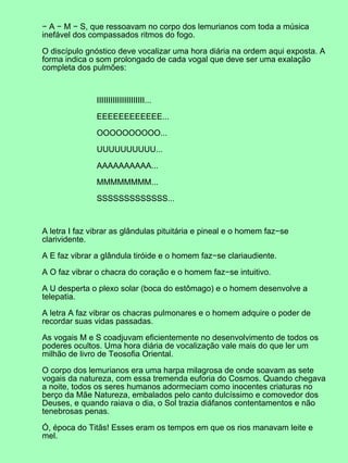 − A − M − S, que ressoavam no corpo dos lemurianos com toda a música
inefável dos compassados ritmos do fogo.
O discípulo gnóstico deve vocalizar uma hora diária na ordem aqui exposta. A
forma indica o som prolongado de cada vogal que deve ser uma exalação
completa dos pulmões:
IIIIIIIIIIIIIIIIIIIII...
EEEEEEEEEEEE...
OOOOOOOOOO...
UUUUUUUUUU...
AAAAAAAAAA...
MMMMMMMM...
SSSSSSSSSSSSS...
A letra I faz vibrar as glândulas pituitária e pineal e o homem faz−se
clarividente.
A E faz vibrar a glândula tiróide e o homem faz−se clariaudiente.
A O faz vibrar o chacra do coração e o homem faz−se intuitivo.
A U desperta o plexo solar (boca do estômago) e o homem desenvolve a
telepatia.
A letra A faz vibrar os chacras pulmonares e o homem adquire o poder de
recordar suas vidas passadas.
As vogais M e S coadjuvam eficientemente no desenvolvimento de todos os
poderes ocultos. Uma hora diária de vocalização vale mais do que ler um
milhão de livro de Teosofia Oriental.
O corpo dos lemurianos era uma harpa milagrosa de onde soavam as sete
vogais da natureza, com essa tremenda euforia do Cosmos. Quando chegava
a noite, todos os seres humanos adormeciam como inocentes criaturas no
berço da Mãe Natureza, embalados pelo canto dulcíssimo e comovedor dos
Deuses, e quando raiava o dia, o Sol trazia diáfanos contentamentos e não
tenebrosas penas.
Ó, época do Titãs! Esses eram os tempos em que os rios manavam leite e
mel.
 