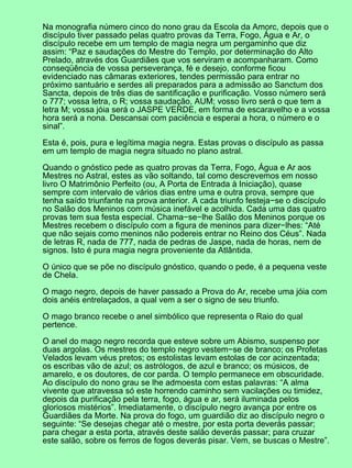 Na monografia número cinco do nono grau da Escola da Amorc, depois que o
discípulo tiver passado pelas quatro provas da Terra, Fogo, Água e Ar, o
discípulo recebe em um templo de magia negra um pergaminho que diz
assim: “Paz e saudações do Mestre do Templo, por determinação do Alto
Prelado, através dos Guardiães que vos serviram e acompanharam. Como
conseqüência de vossa perseverança, fé e desejo, conforme ficou
evidenciado nas câmaras exteriores, tendes permissão para entrar no
próximo santuário e serdes ali preparados para a admissão ao Sanctum dos
Sancta, depois de três dias de santificação e purificação. Vosso número será
o 777; vossa letra, o R; vossa saudação, AUM; vosso livro será o que tem a
letra M; vossa jóia será o JASPE VERDE, em forma de escaravelho e a vossa
hora será a nona. Descansai com paciência e esperai a hora, o número e o
sinal”.
Esta é, pois, pura e legítima magia negra. Estas provas o discípulo as passa
em um templo de magia negra situado no plano astral.
Quando o gnóstico pede as quatro provas da Terra, Fogo, Água e Ar aos
Mestres no Astral, estes as vão soltando, tal como descrevemos em nosso
livro O Matrimônio Perfeito (ou, A Porta de Entrada à Iniciação), quase
sempre com intervalo de vários dias entre uma e outra prova, sempre que
tenha saído triunfante na prova anterior. A cada triunfo festeja−se o discípulo
no Salão dos Meninos com música inefável e acolhida. Cada uma das quatro
provas tem sua festa especial. Chama−se−lhe Salão dos Meninos porque os
Mestres recebem o discípulo com a figura de meninos para dizer−lhes: “Até
que não sejais como meninos não podereis entrar no Reino dos Céus”. Nada
de letras R, nada de 777, nada de pedras de Jaspe, nada de horas, nem de
signos. Isto é pura magia negra proveniente da Atlântida.
O único que se põe no discípulo gnóstico, quando o pede, é a pequena veste
de Chela.
O mago negro, depois de haver passado a Prova do Ar, recebe uma jóia com
dois anéis entrelaçados, a qual vem a ser o signo de seu triunfo.
O mago branco recebe o anel simbólico que representa o Raio do qual
pertence.
O anel do mago negro recorda que esteve sobre um Abismo, suspenso por
duas argolas. Os mestres do templo negro vestem−se de branco; os Profetas
Velados levam véus pretos; os estolistas levam estolas de cor acinzentada;
os escribas vão de azul; os astrólogos, de azul e branco; os músicos, de
amarelo, e os doutores, de cor parda. O templo permanece em obscuridade.
Ao discípulo do nono grau se lhe admoesta com estas palavras: “A alma
vivente que atravessa só este horrendo caminho sem vacilações ou timidez,
depois da purificação pela terra, fogo, água e ar, será iluminada pelos
gloriosos mistérios”. Imediatamente, o discípulo negro avança por entre os
Guardiães da Morte. Na prova do fogo, um guardião diz ao discípulo negro o
seguinte: “Se desejas chegar até o mestre, por esta porta deverás passar;
para chegar a esta porta, através deste salão deverás passar; para cruzar
este salão, sobre os ferros de fogos deverás pisar. Vem, se buscas o Mestre”.
 