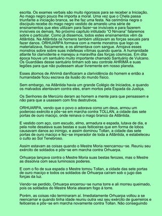 escrita. Os exames verbais são muito rigorosos para se receber a Iniciação.
Ao mago negro pouco lhe importa a moral. Uma vez que o Chela passa
triunfante a iniciação branca, se lhe faz uma festa. Na cerimônia negra o
discípulo recebe do mago negro vestido de amarelo uma série de
ensinamentos que eles utilizam para fazer−se invisíveis e para fazerem
invisíveis os demais. No próximo capítulo intitulado “O Nirvana” falaremos
sobre o particular. Como já dissemos, todos estes ensinamentos vêm da
Atlântida. Na Atlântida os homens também utilizavam as forças sexuais para
fazer danos. ORHUARPA formava com a mente monstros que logo os
materializava, fisicamente, e os alimentava com sangue. Arrojava esses
monstros sobre sobre suas indefesas vítimas quando queria. A humanidade
atlante foi clarividente e manejou a maravilha das forças cósmicas. Em dita
época houve um santuário muito importante chamado Santuário de Vulcano.
Os Guardiães desse santuário tinham sob seu controle AHRIMÃ e suas
legiões para que não pudessem atuar livremente em nosso planeta.
Esses átomos de Ahrimã danificaram a clarividência do homem e então a
humanidade ficou escrava da ilusão do mundo físico.
Sem embargo, na Atlântida havia um grande Colégio de Iniciados, e quando
os malvados atentavam contra eles, eram mortos pela Espada da Justiça.
Os Senhores de Mercúrio deram ao homem a mente para que pensassem e
não para que a usassem com fins destrutivos.
ORHUARPA, vendo que o povo o adorava como um deus, armou um
poderoso exército e pôs−se em marcha contra TOLLAN, a cidade das sete
portas de ouro maciço, onde reinava o mago branco da Atlântida.
E vestido com aço, com escudo, elmo, armadura e espada, lutava de dia, e
pela noite desatava suas bestas e suas feiticeiras que em forma de lobos
causavam danos ao inimigo, e assim dominou Tollan, a cidade das sete
portas de ouro maciço e fez−se imperador de toda a Atlântida, e estabeleceu
o culto ao Sol Tenebroso.
Assim estavam as coisas quando o Mestre Moria reencarnou−se. Reuniu seu
exército de soldados e pôs−se em marcha contra Orhuarpa.
Orhuarpa lançava contra o Mestre Moria suas bestas ferozes, mas o Mestre
as dissolvia com seus luminosos poderes.
E com o fio de sua espada o Mestre tomou Tollan, a cidade das sete portas
de ouro maciço e todos os soldados de Orhuarpa caíram sob o jugo das
forças da luz.
Vendo−se perdido, Orhuarpa encerrou−se numa torre e ali morreu queimado,
pois os soldados do Mestre Moria atearam fogo à torre.
Porém, as coisas não terminaram aí. Imediatamente Orhuarpa voltou a se
reencarnar e quando tinha idade reuniu outra vez seu exército de guerreiros e
feiticeiras e pôs−se em marcha novamente contra Tollan. Não conseguindo
 