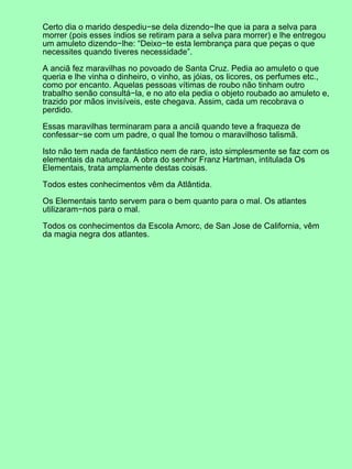 Certo dia o marido despediu−se dela dizendo−lhe que ia para a selva para
morrer (pois esses índios se retiram para a selva para morrer) e lhe entregou
um amuleto dizendo−lhe: “Deixo−te esta lembrança para que peças o que
necessites quando tiveres necessidade”.
A anciã fez maravilhas no povoado de Santa Cruz. Pedia ao amuleto o que
queria e lhe vinha o dinheiro, o vinho, as jóias, os licores, os perfumes etc.,
como por encanto. Aquelas pessoas vítimas de roubo não tinham outro
trabalho senão consultá−la, e no ato ela pedia o objeto roubado ao amuleto e,
trazido por mãos invisíveis, este chegava. Assim, cada um recobrava o
perdido.
Essas maravilhas terminaram para a anciã quando teve a fraqueza de
confessar−se com um padre, o qual lhe tomou o maravilhoso talismã.
Isto não tem nada de fantástico nem de raro, isto simplesmente se faz com os
elementais da natureza. A obra do senhor Franz Hartman, intitulada Os
Elementais, trata amplamente destas coisas.
Todos estes conhecimentos vêm da Atlântida.
Os Elementais tanto servem para o bem quanto para o mal. Os atlantes
utilizaram−nos para o mal.
Todos os conhecimentos da Escola Amorc, de San Jose de California, vêm
da magia negra dos atlantes.
 