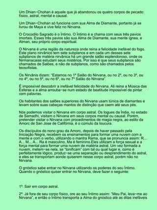 Um Dhian−Chohan é aquele que já abandonou os quatro corpos de pecado:
físico, astral, mental e causal.
Um Dhian−Chohan só funciona com sua Alma de Diamante, portanto já se
livrou de Maya e vive feliz no Nirvana.
O Crocodilo Sagrado é o Íntimo. O Íntimo é a chama com seus três pavios
imortais. Esses três pavios são sua Alma de Diamante, sua mente ígnea, e
Atman, seu próprio corpo espiritual.
O Nirvana é uma região da natureza onde reina a felicidade inefável do fogo.
Este plano nirvânico tem sete subplanos e em cada um desses sete
subplanos de matéria nirvânica há um grande salão esplendoroso, onde os
Nirmanacaias estudam seus mistérios. Por isso é que seus subplanos são
chamados de Salões, e não de subplanos, como são chamados pelos
teosofistas.
Os Nirvânis dizem: “Estamos no 1º Salão do Nirvana, ou no 2º, ou no 3º, ou
no 4º, ou no 5º, ou no 6º, ou no 7º Salão do Nirvana”.
É impossível descobrir a inefável felicidade do Nirvana. Ali reina a Música das
Esferas e a alma arrouba−se num estado de beatitude impossível de pintar
com palavras.
Os habitantes dos salões superiores do Nirvana usam túnica de diamantes e
levam sobre suas cabeças mantos de distinção que caem até seus pés.
Nós podemos visitar o Nirvana em corpo astral. Os Iogues da Índia, no estado
de Samadhi, visitam o Nirvana em seus corpos mental ou causal. Porém,
pretender visitar o Nirvana com procedimentos de magia negra, ao estilo da
Amorc de San Jose de Califórnia, é o cúmulo da loucura.
Os discípulos do nono grau da Amorc, depois de haver passado pela
Iniciação Negra, recebem os ensinamentos para formar uma nuvem com a
mente e com o verbo, utilizando o mantra Rama, que se pronuncia assim: R...
A... M... A... Ra é masculino, Ma é feminino.Eles utilizam a força sexual e a
força mental para formar uma nuvem de matéria astral. Um vez formada a
nuvem, metem−se nela, se “tonificam” com tal ou qual lugar e, como é
perfeitamente lógico, produz−se uma separação ou desprendimento do astral,
e eles se transportam aonde quiserem nesse corpo astral, porém não no
Nirvana.
O gnóstico sabe entrar no Nirvana utilizando os poderes do seu Íntimo.
Quando o gnóstico quiser entrar no Nirvana, deve fazer o seguinte:
1º: Sair em corpo astral.
2º: Já fora de seu corpo físico, ore ao seu Íntimo assim: “Meu Pai, leva−me ao
Nirvana”, e então o Íntimo transporta a Alma do gnóstico até as ditas inefáveis
 