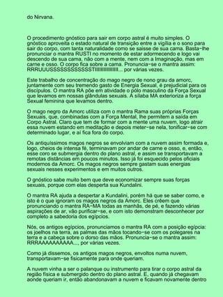 do Nirvana.
O procedimento gnóstico para sair em corpo astral é muito simples. O
gnóstico aproveita o estado natural de transição entre a vigília e o sono para
sair do corpo, com tanta naturalidade como se saisse de sua cama. Basta−lhe
pronunciar o mantra RUSTI no momento de estar adormecendo e logo vai
descendo de sua cama, não com a mente, nem com a Imaginação, mas em
carne e osso. O corpo fica sobre a cama. Pronuncia−se o mantra assim:
RRRUUUSSSSSSSSSSSSTIIIIIIIIIIIIIIII... por várias vezes.
Este trabalho de concentração do mago negro de nono grau da amorc,
juntamente com seu tremendo gasto de Energia Sexual, é prejudicial para os
discípulos. O mantra RA põe em atividade o pólo masculino da Força Sexual
que levamos em nossas glândulas sexuais. A sílaba MA exterioriza a força
Sexual feminina que levamos dentro.
O mago negro da Amorc utiliza com o mantra Rama suas próprias Forças
Sexuais, que, combinadas com a Força Mental, lhe permitem a saída em
Corpo Astral. Claro que tem de formar com a mente uma nuvem, logo atrair
essa nuvem estando em meditação e depois meter−se nela, tonificar−se com
determinado lugar, e aí fica fora do corpo.
Os antiquíssimos magos negros se envolviam com a nuvem assim formada e,
logo, cheios de intensa fé, terminavam por andar de carne e osso, e, então,
esse coro se submergia dentro do plano astral, e assim se transportavam a
remotas distâncias em poucos minutos. Isso já foi esquecido pelos oficiais
modernos da Amorc. Os magos negros sempre gastam suas energias
sexuais nesses experimentos e em muitos outros.
O gnóstico sabe muito bem que deve economizar sempre suas forças
sexuais, porque com elas desperta sua Kundalini.
O mantra RA ajuda a despertar a Kundalini, porém há que se saber como, e
isto é o que ignoram os magos negros da Amorc. Eles crêem que
pronunciando o mantra RA−MA todas as manhãs, de pé, e fazendo várias
aspirações de ar, vão purificar−se, e com isto demonstram desconhecer por
completo a sabedoria dos egípcios.
Nós, os antigos egípcios, pronunciamos o mantra RA com a posição egípcia:
os joelhos na terra, as palmas das mãos tocando−se com os polegares na
terra e a cabeça sobre o dorso das mãos. Pronuncia−se o mantra assim:
RRRAAAAAAAAAA..., por várias vezes.
Como já dissemos, os antigos magos negros, envoltos numa nuvem,
transportavam−se fisicamente para onde queriam.
A nuvem vinha a ser o palanque ou instrumento para tirar o corpo astral da
região física e submergido dentro do plano astral. E, quando já chegavam
aonde queriam ir, então abandonavam a nuvem e ficavam novamente dentro
 