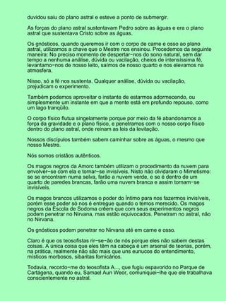 duvidou saiu do plano astral e esteve a ponto de submergir.
As forças do plano astral sustentavam Pedro sobre as águas e era o plano
astral que sustentava Cristo sobre as águas.
Os gnósticos, quando queremos ir com o corpo de carne e osso ao plano
astral, utilizamos a chave que o Mestre nos ensinou. Procedemos da seguinte
maneira: No preciso momento de despertar−nos do sono natural, sem dar
tempo a nenhuma análise, dúvida ou vacilação, cheios de intensíssima fé,
levantamo−nos de nosso leito, saímos de nosso quarto e nos elevamos na
atmosfera.
Nisso, só a fé nos sustenta. Qualquer análise, dúvida ou vacilação,
prejudicam o experimento.
Também podemos aproveitar o instante de estarmos adormecendo, ou
simplesmente um instante em que a mente está em profundo repouso, como
um lago tranqüilo.
O corpo físico flutua singelamente porque por meio da fé abandonamos a
força da gravidade e o plano físico, e penetramos com o nosso corpo físico
dentro do plano astral, onde reinam as leis da levitação.
Nossos discípulos também sabem caminhar sobre as águas, o mesmo que
nosso Mestre.
Nós somos cristãos autênticos.
Os magos negros da Amorc também utilizam o procedimento da nuvem para
envolver−se com ela e tornar−se invisíveis. Nisto não olvidaram o Mimetismo:
se se encontram numa selva, farão a nuvem verde, e se é dentro de um
quarto de paredes brancas, farão uma nuvem branca e assim tornam−se
invisíveis.
Os magos brancos utilizamos o poder do Íntimo para nos fazermos invisíveis,
porém esse poder só nos é entregue quando o temos merecido. Os magos
negros da Escola de Sodoma crêem que com seus experimentos negros
podem penetrar no Nirvana, mas estão equivocados. Penetram no astral, não
no Nirvana.
Os gnósticos podem penetrar no Nirvana até em carne e osso.
Claro é que os teosofistas rir−se−ão de nós porque eles não sabem destas
coisas. A única coisa que eles têm na cabeça é um arsenal de teorias, porém,
na prática, realmente não são mais que uns eunucos do entendimento,
místicos morbosos, sibaritas fornicários.
Todavia, recordo−me do teosofista A..., que fugiu espavorido no Parque de
Cartágena, quando eu, Samael Aun Weor, comuniquei−lhe que ele trabalhava
conscientemente no astral.
 