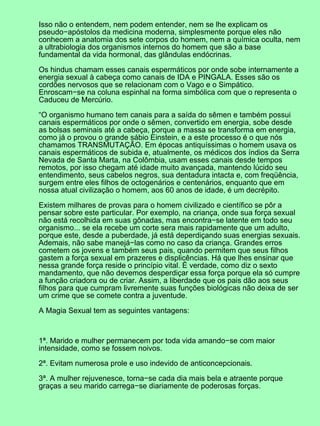 Isso não o entendem, nem podem entender, nem se lhe explicam os
pseudo−apóstolos da medicina moderna, simplesmente porque eles não
conhecem a anatomia dos sete corpos do homem, nem a química oculta, nem
a ultrabiologia dos organismos internos do homem que são a base
fundamental da vida hormonal, das glândulas endócrinas.
Os hindus chamam esses canais espermáticos por onde sobe internamente a
energia sexual à cabeça como canais de IDA e PINGALA. Esses são os
cordões nervosos que se relacionam com o Vago e o Simpático.
Enroscam−se na coluna espinhal na forma simbólica com que o representa o
Caduceu de Mercúrio.
“O organismo humano tem canais para a saída do sêmen e também possui
canais espermáticos por onde o sêmen, convertido em energia, sobe desde
as bolsas seminais até a cabeça, porque a massa se transforma em energia,
como já o provou o grande sábio Einstein, e a este processo é o que nós
chamamos TRANSMUTAÇÃO. Em épocas antiquíssimas o homem usava os
canais espermáticos de subida e, atualmente, os médicos dos índios da Serra
Nevada de Santa Marta, na Colômbia, usam esses canais desde tempos
remotos, por isso chegam até idade muito avançada, mantendo lúcido seu
entendimento, seus cabelos negros, sua dentadura intacta e, com freqüência,
surgem entre eles filhos de octogenários e centenários, enquanto que em
nossa atual civilização o homem, aos 60 anos de idade, é um decrépito.
Existem milhares de provas para o homem civilizado e científico se pôr a
pensar sobre este particular. Por exemplo, na criança, onde sua força sexual
não está recolhida em suas gônadas, mas encontra−se latente em todo seu
organismo... se ela recebe um corte sera mais rapidamente que um adulto,
porque este, desde a puberdade, já está deperdiçando suas energias sexuais.
Ademais, não sabe manejá−las como no caso da criança. Grandes erros
cometem os jovens e também seus pais, quando permitem que seus filhos
gastem a força sexual em prazeres e displicências. Há que lhes ensinar que
nessa grande força reside o princípio vital. É verdade, como diz o sexto
mandamento, que não devemos desperdiçar essa força porque ela só cumpre
a função criadora ou de criar. Assim, a liberdade que os pais dão aos seus
filhos para que cumpram livremente suas funções biológicas não deixa de ser
um crime que se comete contra a juventude.
A Magia Sexual tem as seguintes vantagens:
1ª. Marido e mulher permanecem por toda vida amando−se com maior
intensidade, como se fossem noivos.
2ª. Evitam numerosa prole e uso indevido de anticoncepcionais.
3ª. A mulher rejuvenesce, torna−se cada dia mais bela e atraente porque
graças a seu marido carrega−se diariamente de poderosas forças.
 