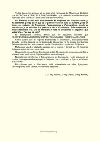 9
www.vopus.org
Yo les digo a mis amigos, yo les digo a los hermanos del Movimiento Gnóstico
que REDUZCAN A CENIZAS A SU EGO MENTAL, que luchen incansablemente por
libertarse de la Mente; así alcanzarán la Bienaventuranza.
P.- Maestro, usted está mencionando 49 Regiones del Subconsciente y,
francamente, puedo decir que es la primera vez que oigo tal número, pues en
todos los tratados de Psicología, Parapsicología y Psicoanálisis, donde se
mencionan y se estudian los procesos de la Conciencia, Subconsciencia e
Infraconsciencia, etc., no se mencionan esas 49 Divisiones o Regiones que
usted cita. ¿Por qué es esto?
R.- Distinguidos señores, damas que me escuchan, conviene que
RECORDEMOS LA CONSTITUCION SEPTENARIA DEL HOMBRE AUTENTICO.
Como quiera que el “bípedo tricerebrado o tricentrado”, equivocadamente
llamado Hombre, todavía no ha despertado Conciencia, no ha creado los Cuerpos
Existenciales del Ser, sólo posee en verdad Estados Subconscientes, Subjetivos.
Multiplique usted el séptuple aspecto por sí mismo, y tendrá las 49 Regiones
Subconscientes de todo humanoide.
Obviamente, despertando Conciencia, estos 49 estados se tornan conscientes, y
sólo entonces tendríamos Objetividad Concientiva Integral.
Necesitamos transformar el Subconsciente en Consciente, y esto solamente es
posible desintegrando los Agregados Psíquicos que constituyen el Ego, el Mí Mismo,
el Sí Mismo.
Recordemos que la Conciencia está embotellada en tales Agregados.
Desintegrando estos últimos, ella deviene despierta...
( “Sí hay Infierno, Sí hay Diablo, Sí hay Karma”)
 