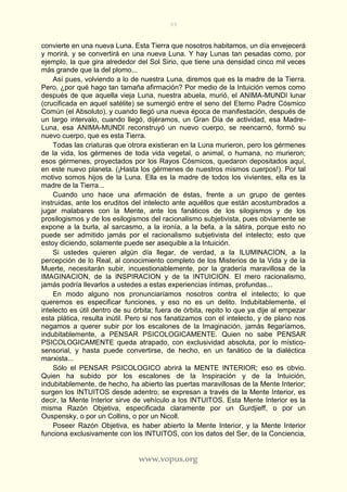 99
www.vopus.org
convierte en una nueva Luna. Esta Tierra que nosotros habitamos, un día envejecerá
y morirá, y se convertirá en una nueva Luna. Y hay Lunas tan pesadas como, por
ejemplo, la que gira alrededor del Sol Sirio, que tiene una densidad cinco mil veces
más grande que la del plomo...
Así pues, volviendo a lo de nuestra Luna, diremos que es la madre de la Tierra.
Pero, ¿por qué hago tan tamaña afirmación? Por medio de la Intuición vemos como
después de que aquella vieja Luna, nuestra abuela, murió, el ANIMA-MUNDI lunar
(crucificada en aquel satélite) se sumergió entre el seno del Eterno Padre Cósmico
Común (el Absoluto), y cuando llegó una nueva época de manifestación, después de
un largo intervalo, cuando llegó, dijéramos, un Gran Día de actividad, esa Madre-
Luna, esa ANIMA-MUNDI reconstruyó un nuevo cuerpo, se reencarnó, formó su
nuevo cuerpo, que es esta Tierra.
Todas las criaturas que otrora existieran en la Luna murieron, pero los gérmenes
de la vida, los gérmenes de toda vida vegetal, o animal, o humana, no murieron;
esos gérmenes, proyectados por los Rayos Cósmicos, quedaron depositados aquí,
en este nuevo planeta. (¡Hasta los gérmenes de nuestros mismos cuerpos!). Por tal
motivo somos hijos de la Luna. Ella es la madre de todos los vivientes, ella es la
madre de la Tierra...
Cuando uno hace una afirmación de éstas, frente a un grupo de gentes
instruidas, ante los eruditos del intelecto ante aquéllos que están acostumbrados a
jugar malabares con la Mente, ante los fanáticos de los silogismos y de los
prosilogismos y de los esilogismos del racionalismo subjetivista, pues obviamente se
expone a la burla, al sarcasmo, a la ironía, a la befa, a la sátira, porque esto no
puede ser admitido jamás por el racionalismo subjetivista del intelecto; esto que
estoy diciendo, solamente puede ser asequible a la Intuición.
Si ustedes quieren algún día llegar, de verdad, a la ILUMINACION, a la
percepción de lo Real, al conocimiento completo de los Misterios de la Vida y de la
Muerte, necesitarán subir, incuestionablemente, por la gradería maravillosa de la
IMAGINACION, de la INSPIRACION y de la INTUICION. El mero racionalismo,
jamás podría llevarlos a ustedes a estas experiencias íntimas, profundas...
En modo alguno nos pronunciaríamos nosotros contra el intelecto; lo que
queremos es especificar funciones, y eso no es un delito. Indubitablemente, el
intelecto es útil dentro de su órbita; fuera de órbita, repito lo que ya dije al empezar
esta plática, resulta inútil. Pero si nos fanatizamos con el intelecto, y de plano nos
negamos a querer subir por los escalones de la Imaginación, jamás llegaríamos,
indubitablemente, a PENSAR PSICOLOGICAMENTE. Quien no sabe PENSAR
PSICOLOGICAMENTE queda atrapado, con exclusividad absoluta, por lo místico-
sensorial, y hasta puede convertirse, de hecho, en un fanático de la dialéctica
marxista...
Sólo el PENSAR PSICOLOGICO abrirá la MENTE INTERIOR; eso es obvio.
Quien ha subido por los escalones de la Inspiración y de la Intuición,
indubitablemente, de hecho, ha abierto las puertas maravillosas de la Mente Interior;
surgen los INTUITOS desde adentro; se expresan a través de la Mente Interior, es
decir, la Mente Interior sirve de vehículo a los INTUITOS. Esta Mente Interior es la
misma Razón Objetiva, especificada claramente por un Gurdjieff, o por un
Ouspensky, o por un Collins, o por un Nicoll.
Poseer Razón Objetiva, es haber abierto la Mente Interior, y la Mente Interior
funciona exclusivamente con los INTUITOS, con los datos del Ser, de la Conciencia,
 