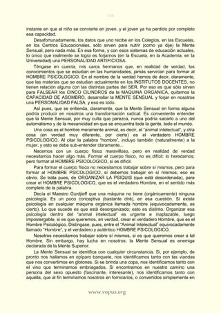 103
www.vopus.org
instante en que el niño se convierte en joven, y el joven ya ha perdido por completo
esa capacidad.
Desafortunadamente, los datos que uno recibe en los Colegios, en las Escuelas,
en los Centros Educacionales, sólo sirven para nutrir (como ya dije) la Mente
Sensual, pero nada más. En esa forma, y con esos sistemas de educación actuales,
lo único que realmente se logra es forjarnos (en la Escuela, en la Academia, en la
Universidad) una PERSONALIDAD ARTIFICIOSA.
Téngase en cuenta, mis caros hermanos que, en realidad de verdad, los
conocimientos que se estudian en las humanidades, jamás servirían para formar al
HOMBRE PSICOLOGICO. En el nombre de la verdad hemos de decir, claramente,
que las materias que se estudian actualmente en los INSTITUTOS DOCENTES, no
tienen relación alguna con las distintas partes del SER. Por eso es que sólo sirven
para FALSEAR los CINCO CILINDROS de la MAQUINA ORGANICA, quitarnos la
CAPACIDAD DE ASOMBRO, desarrollar la MENTE SENSUAL y forjar en nosotros
una PERSONALIDAD FALSA, y eso es todo.
Así pues, que se entienda, claramente, que la Mente Sensual en forma alguna
podría producir en nosotros una transformación radical. Es conveniente entender
que la Mente Sensual, por muy culta que parezca, nunca podría sacarlo a uno del
automatismo y de la mecanicidad en que se encuentra toda la gente, todo el mundo.
Una cosa es el hombre meramente animal, es decir, el “animal intelectual”, y otra
cosa (en verdad muy diferente, por cierto) es el verdadero HOMBRE
PSICOLOGICO. Al citar la palabra “hombre”, incluyo también (naturalmente) a la
mujer, y esto se debe sub-entender claramente...
Nacemos con un cuerpo físico maravilloso, pero en realidad de verdad
necesitamos hacer algo más. Formar el cuerpo físico, no es difícil: lo heredamos;
pero formar al HOMBRE PSICOLOGICO, sí es difícil.
Para formar el cuerpo físico no necesitamos trabajar sobre sí mismos, pero para
formar al HOMBRE PSICOLOGICO, sí debemos trabajar en sí mismos; eso es
obvio. Se trata pues, de ORGANIZAR LA PSIQUIS (que está desordenada), para
crear el HOMBRE PSICOLOGICO, que es el verdadero Hombre, en el sentido más
completo de la palabra.
Decía el Maestro Gurdjieff que una máquina no tiene (orgánicamente) ninguna
psicología. Es un poco conceptiva (bastante diré), en esa cuestión. Sí existe
psicología en cualquier máquina orgánica llamada hombre (equivocadamente, es
cierto). Lo que sucede es que está desorganizado; esto es distinto. Organizar esa
psicología dentro del “animal intelectual” es urgente e inaplazable, luego
impostergable, si es que queremos, en verdad, crear el verdadero Hombre, que es el
Hombre Psicológico. Distíngase, pues, entre el “Animal Intelectual” equivocadamente
llamado “Hombre”, y el verdadero y auténtico HOMBRE PSICOLOGICO.
Nosotros necesitamos trabajar sobre sí mismos, si es que queremos crear a tal
Hombre. Sin embargo, hay lucha en nosotros: la Mente Sensual es enemiga
declarada de la Mente Superior.
La Mente Sensual se identifica con cualquier circunstancia. Si, por ejemplo, de
pronto nos hallamos en opíparo banquete, nos identificamos tanto con las viandas
que nos convertimos en glotones. Si se brinda una copa, nos identificamos tanto con
el vino que terminamos embriagados. Si encontramos en nuestro camino una
persona del sexo opuesto (fascinante, interesante), nos identificamos tanto con
aquélla, que al fin terminamos nosotros en fornicarios, o convertidos simplemente en
 