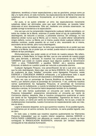 105
www.vopus.org
(dijéramos, teorética) a hacer especulaciones y eso es gravísimo, porque como ya
dije y lo repito ahora, en este momento, las especulaciones de la Mente (meramente
subjetivas) van a desembocar, forzosamente, en el terreno del utopismo; eso es
claro.
Así pues, si se quiere entender un error, las especulaciones meramente
subjetivas deben ser eliminadas; para que sean eliminadas, se necesita haber
observado el error directamente. Sólo así, mediante una correcta observación, es
posible corregir la tendencia a la especulación.
Una vez que uno ha comprendido íntegramente cualquier defecto psicológico, en
todos los niveles de la Mente, entonces sí puede darse el lujo de quebrantarlo, de
desintegrarlo, de reducirlo a cenizas, a polvareda cósmica. Sin embargo, no nos
debemos olvidar nunca que la Mente, por sí misma, no podrá alterar radicalmente
ningún defecto, nunca. La Mente, por sí misma, puede rotular cualquier defecto con
distintos nombres, puede pasarlos de un nivel a otro, esconderlo de sí misma,
esconderlo de los demás, pero nunca desintegrarlo.
Muchas veces les hablado aquí: he dicho que necesitamos de un poder que sea
superior a la Mente, de un poder que, en verdad, pueda reducir a cenizas a cualquier
defecto de tipo psicológico.
Afortunadamente, ese poder existe en el fondo de nuestra psiquis. Me refiero,
claramente, a Stella Maris, la Virgen del Mar, que es una variante de nuestro propio
Ser, pero derivada, o derivado. Si nosotros nos concentramos en esa FUERZA
VARIANTE que existe en nuestra psiquis (que algunos pueblos la denominaron
“ISIS”, y otros “TONANTZIN”, y aquéllos “DIANA”, etc.), seremos asistidos.
Entonces, el defecto en cuestión puede ser reducido a polvareda cósmica.
Cualquier Agregado Psíquico, viva personificación de tal o cual error, una vez
que ha sido desintegrado, libera algo: eso se llama ESENCIA. Es claro que, dentro
de cualquiera de esas “botellas” conocidas como Agregados Psíquicos, existe
ESENCIA o CONCIENCIA ANIMICA enfrascada, y al quebrantarse este o aquel
error, el porcentaje de Esencia allí depositado o embotellado, es liberado.
Cada vez que un porcentaje de Esencia Búddhica es liberada, aumenta de
hecho y por derecho propio el porcentaje de Conciencia. Y así, conforme nosotros
vamos quebrantando los Agregados Psíquicos, el porcentaje de Conciencia
despierta se irá multiplicando, y cuando la totalidad de los Agregados Psíquicos sea
reducida a cenizas, la Conciencia habrá despertado también en su totalidad.
Sin tan sólo hemos quebrantado un cincuenta por ciento de “Elementos
Psíquicos Indeseables”, poseeremos (obviamente) un cincuenta por ciento de
Conciencia objetiva, despierta. Mas si nosotros conseguimos quebrantar el ciento
por ciento de los “Agregados Psíquicos Indeseables”, lograremos de hecho y por
derecho propio, un ciento por ciento de Conciencia Objetiva. Así es que, a base de
multiplicaciones incensantes, nuestra Conciencia irá resplandeciendo cada vez más;
eso es obvio...
Lograr el absoluto despertar, es lo que queremos nosotros. Sí es posible lograrlo,
si marchamos por el camino correcto. De lo contrario, no sería posible lograrlo; eso
es claro.
En todo caso, a medida que nosotros vayamos quebrantando los “Elementos
Psíquicos Indeseables” que en nuestro interior cargamos, distintos SIDDHIS o
FACULTADES LUMINOSAS irán aflorando en nuestra psiquis, y cuando se haya
conseguido la ANIQUILACION BUDDHISTA, entonces (en verdad) habremos
conseguido la más absoluta Iluminación.
 