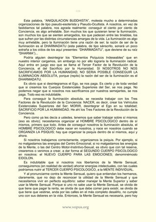 106
www.vopus.org
Esta palabra, “ANIQUILACION BUDDHISTA”, molesta mucho a determinadas
organizaciones de tipo pseudo-esoterista y Pseudo-Ocultista. A nosotros, en vez de
fastidiarnos tal palabra, nos agrada realmente: conseguir el ciento por ciento de
Conciencia, es algo anhelable. Son muchos los que quisieran tener la Iluminación,
son muchos los que se sienten amargados, los que padecen entre las tinieblas, los
que sufren por las distintas circunstancias amargas de la vida. La Iluminación es algo
muy anhelable, pero la Iluminación tiene una razón de ser; la razón de ser de la
Iluminación es el DHARMADATU (esta palabra, de tipo sánscrito, sonará un poco
extraña a los oídos de los aquí presentes: “DHARMADATU”, que deviene de su raíz
“DHARMA”)...
Podría alguien desintegrar los “Elementos Psíquicos Indeseables” que en
nuestro interior cargamos, sin embargo no por ello lograría la Iluminación radical.
Aquí entra en juego eso que se llama el Tercer Factor de la Revolución de la
Conciencia, el del Sacrificio por la Humanidad. SI NOSOTROS NO NOS
SACRIFICAMOS POR LA HUMANIDAD, NO SERIA POSIBLE CONSEGUIR LA
ILUMINACION ABSOLUTA, porque (repito) la razón del ser de la Iluminación es el
DHARMADATU.
Es obvio que si desintegramos el Ego, se nos paga. Es cierto y de toda verdad
que si creamos los Cuerpos Existenciales Superiores del Ser, se nos paga. No
podemos negar que si nosotros nos sacrificamos por nuestros semejantes, se nos
paga. Todo eso es indubitable.
Para conseguir la Iluminación absoluta, se necesita trabajar con los Tres
Factores de la Revolución de la Conciencia: NACER, es decir, crear los Vehículos
Existenciales Superiores del Ser; MORIR, desintegrar el Ego en su totalidad;
SACRIFICIO POR LA HUMANIDAD. He ahí los Tres Factores de la Revolución de la
Conciencia.
Pero como ya les decía a ustedes, tenemos que saber trabajar sobre sí mismos
(eso es obvio); necesitamos organizar al HOMBRE PSICOLOGICO dentro de sí
mismos, primero que todo. Antes de conseguir nosotros la Iluminación absoluta, el
HOMBRE PSICOLOGICO debe nacer en nosotros, y nace en nosotros cuando se
ORGANIZA LA PSIQUIS; hay que organizar la psiquis dentro de sí mismos, aquí y
ahora.
Si nosotros trabajamos correctamente, organizamos la psiquis. Por ejemplo, si
no malgastamos las energías del Centro Emocional, si no malgastamos las energías
de la Mente, o las del Centro Motor-Instintivo-Sexual, es obvio que con tal reserva,
crearemos o venimos a crear, a dar forma al SEGUNDO CUERPO PSICOLOGICO
en nosotros: el NUEVO CUERPO PARA LAS EMOCIONES; denominémoslo
EIDOLON.
Es indubitable que si nosotros nos libertamos de la Mente Sensual,
conseguiremos (en realidad de verdad) ahorrar energías intelectuales, con las cuales
podríamos nutrir al TERCER CUERPO PSICOLOGICO, a la MENTE INDIVIDUAL.
Y al pronunciarme contra la Mente Sensual, quiero que entiendan los hermanos,
claramente, que no dejo de reconocer la utilidad de la Mente Sensual y que
necesitamos vivir en perfecto equilibrio: saber manejar la Mente Superior y saber
usar la Mente Sensual. Porque si uno no sabe usar la Mente Sensual, se olvida de
que tiene que pagar la renta, se olvida de que debe comer para existir, se olvida de
que tiene que vestirse, anda por las calles en el más completo desaliño, no cumple
uno con sus deberes en la vida. Entonces, la Mente Sensual es necesaria, pero hay
 