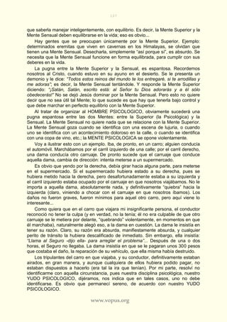 107
www.vopus.org
que saberla manejar inteligentemente, con equilibrio. Es decir, la Mente Superior y la
Mente Sensual deben equilibrarse en la vida; eso es obvio...
Hay gentes que se preocupan únicamente por la Mente Superior. Ejemplo:
determinados eremitas que viven en cavernas en los Himalayas, se olvidan que
tienen una Mente Sensual. Desecharla, simplemente “así porque sí”, es absurdo. Se
necesita que la Mente Sensual funcione en forma equilibrada, para cumplir con sus
deberes en la vida.
La pugna entre la Mente Superior y la Sensual, es espantosa. Recordemos
nosotros al Cristo, cuando estuvo en su ayuno en el desierto. Se le presenta un
demonio y le dice: “Todos estos reinos del mundo te los entregaré, si te arrodillas y
me adoras”; es decir, la Mente Sensual tentándole. Y responde la Mente Superior
diciendo: “¡Satán, Satán, escrito está: al Señor tu Dios adorarás y a él sólo
obedecerás!” No se dejó Jesús dominar por la Mente Sensual. Pero esto no quiere
decir que no sea útil tal Mente; lo que sucede es que hay que tenerla bajo control y
que debe marchar en perfecto equilibrio con la Mente Superior.
Al tratar de organizar al HOMBRE PSICOLOGICO, obviamente sucederá una
pugna espantosa entre las dos Mentes: entre la Superior (la Psicológica) y la
Sensual. La Mente Sensual no quiere nada que se relacione con la Mente Superior.
La Mente Sensual goza cuando se identifica con una escena de lujuria, o cuando
uno se identifica con un acontecimiento doloroso en la calle, o cuando se identifica
con una copa de vino, etc.; la MENTE PSICOLOGICA se opone violentamente.
Voy a ilustrar esto con un ejemplo. Iba, de pronto, en un carro; alguien conducía
el automóvil. Marchábamos por el carril izquierdo de una calle; por el carril derecho,
una dama conducía otro carruaje. De pronto sucede que el carruaje que conduce
aquella dama, cambia de dirección: intenta meterse a un supermercado.
Es obvio que yendo por la derecha, debía girar hacia alguna parte, para meterse
en el supermercado. Si el supermercado hubiera estado a su derecha, pues se
hubiera metido hacia la derecha, pero desafortunadamente estaba a su izquierda y
el carril izquierdo estaba ocupado por el carruaje en que nosotros viajábamos. No le
importa a aquella dama, absolutamente nada, y definitivamente “quiebra” hacia la
izquierda (claro, viniendo a chocar con el carruaje en que nosotros íbamos). Los
daños no fueron graves, fueron mínimos para aquel otro carro, pero aquí viene lo
interesante...
Como quiera que en el carro que viajara mi insignificante persona, el conductor
reconoció no tener la culpa (y en verdad, no la tenía; él no era culpable de que otro
carruaje se le metiera por delante, “quebrando” violentamente, en momentos en que
él marchaba), naturalmente alegó eso, a la dama en cuestión. La dama le insistía en
tener su razón. Claro, su razón era absurda, manifiestamente absurda, y cualquier
perito de tránsito la hubiera descalificado de inmediato. Sin embargo, ella insistía:
“Llama al Seguro -dijo ella- para arreglar el problema”... Después de una o dos
horas, el Seguro no llegaba. La dama insistía en que se le pagaran unos 300 pesos
que costaba el daño, la reparación de su vehículo, que ella misma había destruido.
Los tripulantes del carro en que viajaba, y su conductor, definitivamente estaban
airados, en gran manera, y aunque cualquiera de ellos hubiera podido pagar, no
estaban dispuestos a hacerlo (era tal la ira que tenían). Por mi parte, resolví no
identificarme con aquella circunstancia, pues nuestra disciplina psicológica, nuestro
YUDO PSICOLOGICO, dijéramos, nos indica que en tales casos, uno no debe
identificarse. Es obvio que permanecí sereno, de acuerdo con nuestro YUDO
PSICOLOGICO.
 