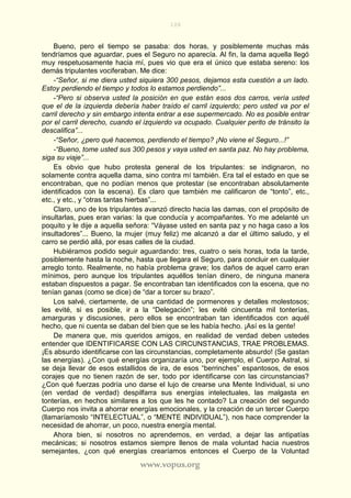 108
www.vopus.org
Bueno, pero el tiempo se pasaba: dos horas, y posiblemente muchas más
tendríamos que aguardar, pues el Seguro no aparecía. Al fin, la dama aquella llegó
muy respetuosamente hacia mí, pues vio que era el único que estaba sereno: los
demás tripulantes vociferaban. Me dice:
-“Señor, si me diera usted siquiera 300 pesos, dejamos esta cuestión a un lado.
Estoy perdiendo el tiempo y todos lo estamos perdiendo”...
-“Pero si observa usted la posición en que están esos dos carros, vería usted
que el de la izquierda debería haber traído el carril izquierdo; pero usted va por el
carril derecho y sin embargo intenta entrar a ese supermercado. No es posible entrar
por el carril derecho, cuando el izquierdo va ocupado. Cualquier perito de tránsito la
descalifica”...
-“Señor, ¿pero qué hacemos, perdiendo el tiempo? ¡No viene el Seguro...!”
-“Bueno, tome usted sus 300 pesos y vaya usted en santa paz. No hay problema,
siga su viaje”...
Es obvio que hubo protesta general de los tripulantes: se indignaron, no
solamente contra aquella dama, sino contra mí también. Era tal el estado en que se
encontraban, que no podían menos que protestar (se encontraban absolutamente
identificados con la escena). Es claro que también me calificaron de “tonto”, etc.,
etc., y etc., y “otras tantas hierbas”...
Claro, uno de los tripulantes avanzó directo hacia las damas, con el propósito de
insultarlas, pues eran varias: la que conducía y acompañantes. Yo me adelanté un
poquito y le dije a aquella señora: “Váyase usted en santa paz y no haga caso a los
insultadores”... Bueno, la mujer (muy feliz) me alcanzó a dar el último saludo, y el
carro se perdió allá, por esas calles de la ciudad.
Hubiéramos podido seguir aguardando: tres, cuatro o seis horas, toda la tarde,
posiblemente hasta la noche, hasta que llegara el Seguro, para concluir en cualquier
arreglo tonto. Realmente, no había problema grave; los daños de aquel carro eran
mínimos, pero aunque los tripulantes aquéllos tenían dinero, de ninguna manera
estaban dispuestos a pagar. Se encontraban tan identificados con la escena, que no
tenían ganas (como se dice) de “dar a torcer su brazo”.
Los salvé, ciertamente, de una cantidad de pormenores y detalles molestosos;
les evité, si es posible, ir a la “Delegación”; les evité cincuenta mil tonterías,
amarguras y discusiones, pero ellos se encontraban tan identificados con aquél
hecho, que ni cuenta se daban del bien que se les había hecho. ¡Así es la gente!
De manera que, mis queridos amigos, en realidad de verdad deben ustedes
entender que IDENTIFICARSE CON LAS CIRCUNSTANCIAS, TRAE PROBLEMAS.
¡Es absurdo identificarse con las circunstancias, completamente absurdo! (Se gastan
las energías). ¿Con qué energías organizaría uno, por ejemplo, el Cuerpo Astral, si
se deja llevar de esos estallidos de ira, de esos “berrinches” espantosos, de esos
corajes que no tienen razón de ser, todo por identificarse con las circunstancias?
¿Con qué fuerzas podría uno darse el lujo de crearse una Mente Individual, si uno
(en verdad de verdad) despilfarra sus energías intelectuales, las malgasta en
tonterías, en hechos similares a los que les he contado? La creación del segundo
Cuerpo nos invita a ahorrar energías emocionales, y la creación de un tercer Cuerpo
(llamaríamoslo “INTELECTUAL”, o “MENTE INDIVIDUAL”), nos hace comprender la
necesidad de ahorrar, un poco, nuestra energía mental.
Ahora bien, si nosotros no aprendemos, en verdad, a dejar las antipatías
mecánicas; si nosotros estamos siempre llenos de mala voluntad hacia nuestros
semejantes, ¿con qué energías crearíamos entonces el Cuerpo de la Voluntad
 