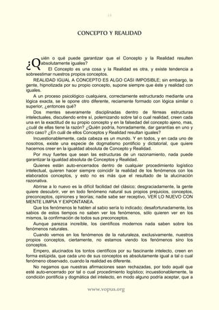 10
www.vopus.org
CONCEPTO Y REALIDAD
uién o qué puede garantizar que el Concepto y la Realidad resulten
absolutamente iguales?
El Concepto es una cosa y la Realidad es otra, y existe tendencia a
sobreestimar nuestros propios conceptos.
REALIDAD IGUAL A CONCEPTO ES ALGO CASI IMPOSIBLE; sin embargo, la
gente, hipnotizada por su propio concepto, supone siempre que éste y realidad con
iguales.
A un proceso psicológico cualquiera, correctamente estructurado mediante una
lógica exacta, se le opone otro diferente, reciamente formado con lógica similar o
superior, ¿entonces qué?
Dos mentes severamente disciplinadas dentro de férreas estructuras
intelectuales, discutiendo entre sí, polemizando sobre tal o cual realidad, creen cada
una en la exactitud de su propio concepto y en la falsedad del concepto ajeno, mas,
¿cuál de ellas tiene la razón? ¿Quién podría, honradamente, dar garantías en uno y
otro caso? ¿En cuál de ellos Conceptos y Realidad resultan iguales?
Incuestionablemente, cada cabeza es un mundo. Y en todos, y en cada uno de
nosotros, existe una especie de dogmatismo pontificio y dictatorial, que quiere
hacernos creer en la igualdad absoluta de Concepto y Realidad.
Por muy fuertes que sean las estructuras de un razonamiento, nada puede
garantizar la igualdad absoluta de Conceptos y Realidad.
Quienes están auto-encerrados dentro de cualquier procedimiento logístico
intelectual, quieren hacer siempre coincidir la realidad de los fenómenos con los
elaborados conceptos, y esto no es más que el resultado de la alucinación
razonativa.
Abrirse a lo nuevo es la difícil facilidad del clásico; desgraciadamente, la gente
quiere descubrir, ver en todo fenómeno natural sus propios prejuicios, conceptos,
preconceptos, opiniones y teorías; nadie sabe ser receptivo, VER LO NUEVO CON
MENTE LIMPIA Y EXPONTANEA.
Que los fenómenos le hablen al sabio sería lo indicado; desafortunadamente, los
sabios de estos tiempos no saben ver los fenómenos, sólo quieren ver en los
mismos, la confirmación de todos sus preconceptos.
Aunque parezca increíble, los científicos modernos nada saben sobre los
fenómenos naturales.
Cuando vemos en los fenómenos de la naturaleza, exclusivamente, nuestros
propios conceptos, ciertamente, no estamos viendo los fenómenos sino los
conceptos.
Empero, alucinados los tontos científicos por su fascinante intelecto, creen en
forma estúpida, que cada uno de sus conceptos es absolutamente igual a tal o cual
fenómeno observado, cuando la realidad es diferente.
No negamos que nuestras afirmaciones sean rechazadas, por todo aquél que
esté auto-encerrado por tal o cual procedimiento logístico; incuestionablemente, la
condición pontificia y dogmática del intelecto, en modo alguno podría aceptar, que a
¿Q
 