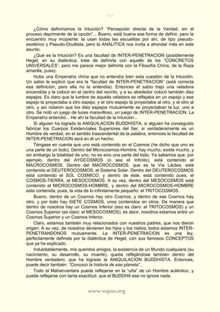 110
www.vopus.org
¿Cómo definiríamos la Intuición? “Percepción directa de la Verdad, sin el
proceso deprimente de la opción”... Bueno, está buena esa forma de definir, pero la
encuentro muy incipiente: la usan todas las escuelitas por ahí, de tipo pseudo-
esotérico y Pseudo-Ocultista, pero la ANALITICA nos invita a ahondar más en este
asunto.
¿Qué es la Intuición? Es una facultad de INTER-PENETRACION (posiblemente
Hegel, en su dialéctica, trate de definirla con aquello de los “CONCRETOS
UNIVERSALES”, pero me parece mejor definirla con la Filosofía China, de la Raza
amarilla, pues).
Hubo una Emperatriz china que no entendía bien esta cuestión de la Intuición.
Un sabio le explicó que era la “facultad de INTER-PENETRACION” (está correcta
esa definición, pero ella no la entendía). Entonces el sabio trajo una veladora
encendida y la colocó en el centro del recinto, y a su alrededor colocó también diez
espejos. Es claro que la lumbre de aquella veladora se reflejaba en un espejo y ese
espejo la proyectaba a otro espejo, y el otro espejo la proyectaba al otro, y el otro al
otro, y así notaron que los diez espejos mutuamente se proyectaban la luz, uno a
otro. Se notó un juego de luces maravilloso, un juego de INTER-PENETRACION. La
Emperatriz entendió... He ahí la facultad de la Intuición...
Si alguien ha logrado la ANIQUILACION BUDDHISTA, si alguien ha conseguido
fabricar los Cuerpos Existenciales Superiores del Ser, si verdaderamente es un
Hombre de verdad, en el sentido trascendental de la palabra, entonces la facultad de
INTER-PENETRACION será en él un hecho.
Téngase en cuenta que uno está contenido en el Cosmos (he dicho que uno es
una parte de un todo). Dentro del Microcosmos-Hombre, hay mucho, existe mucho, y
sin embargo la totalidad de uno, no es sino una parte del todo. Ya sabemos que, por
ejemplo, dentro del AYOCOSMOS (o sea el Infinito), está contenido el
MACROCOSMOS. Dentro del MACROCOSMOS, que es la Vía Láctea, está
contenido el DEUTEROCOSMOS, el Sistema Solar. Dentro del DEUTEROCOSMOS
está contenido el SOL COSMICO, y dentro de éste, está contenido pues, el
COSMOS-TIERRA, el MESOCOSMOS. A su vez, dentro del MESOCOSMOS está
contenido el MICROCOSMOS-HOMBRE, y dentro del MICROCOSMOS-HOMBRE
esta contenida, pues, la vida de lo infinitamente pequeño: el TRITOCOSMOS.
Bueno, dentro de un Cosmos hay otro Cosmos, y dentro de ese Cosmos hay
otro, y por todo hay SIETE COSMOS, unos contenidos en otros. De manera que
dentro de nosotros hay un Cosmos Inferior (eso es claro: el TRITOCOSMOS) y un
Cosmos Superior (es claro: el MESOCOSMOS); es decir, nosotros estamos entre un
Cosmos Superior y un Cosmos Inferior.
Claro, estamos también muy relacionados con nuestros padres, que nos dieron
origen. A su vez, de nosotros devienen los hijos y los nietos; todos estamos INTER-
PENETRANDONOS mutuamente. La INTER-PENETRACION es una ley,
perfectamente definida por la dialéctica de Hegel, con sus famosos CONCEPTOS
que ya he explicado.
Indubitablemente, mis queridos amigos, la existencia de un Mundo cualquiera (su
nacimiento, su desarrollo, su muerte), queda reflejándose también dentro del
Hombre verdadero, que ha logrado la ANIQUILACION BUDDHISTA. Entonces,
puede decir también: “Conozco la historia de ese planeta”...
Todo el Mahanvantara puede reflejarse en la “uña” de un Hombre auténtico, y
puede reflejarse con tanta exactitud, que el BUDDHA ese no ignore nada.
 
