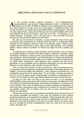 112
www.vopus.org
OBJECIONES: OBSTACULO PARA EL DESPERTAR
sí, mis queridos amigos, debemos aprender a vivir inteligentemente,
conscientemente; eso es obvio. Desgraciadamente, toda la humanidad está
sometida a la LEY DEL PENDULO. Miramos cómo la Mente pasa de un lado a
otro. ¡Eso es fatal! Yo he visto, pues, que no hay nadie, en realidad de verdad, que
no esté sometido a la cuestión esa de las OBJECIONES. Llegará alguno y nos dice
una cosa, alguna frase. ¿Qué es lo primero que se nos ocurre? ¡Objetar, poner tal o
cual objeción! Es la Ley del Péndulo: “dime que yo te diré”, “me derribas y yo te
derribo después”. Conclusión: dolor. ¡Vale más que no, eso es terrible! ¿Por qué
tenemos que estar poniendo objeciones, hermanos?
Me viene en este momento a la Mente, un caso interesante. Hace mucho, pero
muchísimos años, hallándome en el Mundo Astral (en Hod, en el Sephirote HOD,
internado en ese Sephirot), hube de invocar a un Deiduso, Angel o Elohim (como
ustedes quieran denominarlo) o Deva. Algo me dijo aquel Deiduso y de inmediato
objeté y saqué a relucir la antítesis. En forma muy vulgar les diría a ustedes que
refuté.
Yo esperaba que el Deiduso aquél discutiera conmigo también, mas no sucedió
así. Aquella Seidad me escucho con infinito respeto y profunda veneración. Aduje
muchísimos conceptos y cuando concluí (que pensaba que iba a tomar la palabra
para rebatirme), con gran asombro vi que hizo este signo, se inclinó reverentemente,
dio la espalda y se fue, dio media vuelta y se fue. Me dio una lección extraordinaria:
no objetó nada. Obviamente, aquel Deiduso había pensado más allá de las
objeciones. Sí, es indubitable que las objeciones pertenecen a la Ley del Péndulo.
Mientras uno esté objetando, está sometido a la Ley del Péndulo.
Todo el mundo tiene derecho a emitir sus opiniones, cada cual es libre de decir
lo que quiera. Nosotros debemos, sencillamente, escuchar al que está hablando, con
respeto. ¿Terminó de hablar? Nos retiramos... Claro, algunos no proceden así, o no
procederán en esa forma. Por orgullo dirán: “Yo no me retiro. Yo tengo que darle en
la torre”. He ahí el orgullo supino, intelectualoide. Si nosotros no eliminamos de sí
mismo el Yo del orgullo, es obvio que tampoco lograremos jamás la liberación final.
Lo mejor es que cada cual diga lo que tiene que decir y no le pongamos
OBJECIONES, porque cada cual es libre de decir lo que quiera, sencillamente. Pero
uno siempre vive poniendo objeciones: se las pone al interlocutor y se las pone así
mismo también. Claro, esto no significa que no exista el agrado o el desagrado; es
obvio que existe. Supongamos que a cualquiera de nosotros se nos pone a limpiar
una pocilga, donde viven los cerdos (creo que éste no sería, precisamente, un
trabajo muy agradable).
Tendríamos derecho a que no nos pareciera agradable, pero una cosa es que no
nos parezca agradable (tal trabajo) y otra cosa muy diferente es que nosotros
pongamos objeciones, que empecemos a protestar: “¡Qué porquería ésta, Dios mío;
nunca creí que yo fuera a caer tan bajo! ¡Ay de mí, desgraciado de mí (etc., etc.),
limpiando una pocilga de cerdos! ¡En lo que vine a parar!” Bueno, con eso lo único
que uno consigue es fortificar completamente, pues, los Yoes de la ira, del amor
propio, del orgullo, etc.
A
 