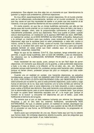114
www.vopus.org
protestamos. Que alguien nos dice algo (en un momento en que “abandonamos la
guardia”) y seguro que protestamos, ponemos objeciones.
Es muy difícil, espantosamente difícil no poner objeciones. En el mundo oriental,
esto se ha reflexionado profundamente; también en el mundo occidental. Yo creo
que hay veces en que hay necesidad de apelar a un poder que sea superior al de
nosotros, si es que queremos libertarnos de esa cuestión de las objeciones.
En cierta ocasión, en que iba un monje buddhista caminando, por allá por las
tierras esas del mundo oriental, en un invierno espantoso, lleno de hielo y de nieve y
de bestias salvajes -claro, esto le proporcionaba sufrimientos al pobre monje-,
naturalmente protestaba, ponía sus objeciones. Pero tuvo suerte el pobre: cuando
estuvo desmayándose, en meditación se le aparece AMITABA (es decir, AMITABA,
en realidad de verdad, es el DIOS INTERNO de GAUTAMA, el Buddha, Sakyamuni)
y le entregó un mantram para que pudiera, pues sostenerse fuerte y sin hacer
objeciones; algo que le ayudase para no estar protestando, a cada rato, contra sí
mismo, contra la nieve, contra el hielo, contra el mundo. Ese mantram es utilísimo;
se los voy a vocalizar bien para que los graben en su memoria y para que quede
grabado también en estas cintas que traen ustedes aquí, en sus grabadoras:
GAAATEE, GAAATEE, GAAATEE.
Mejor es que se los deletree: G-A-T-E. Ese mantram, tengo entendido que le
permitió, a aquél monje buddhista, abrir el OJO DE DAGMA, y eso es interesante.
Se relaciona con la ILUMINACION INTERIOR PROFUNDA y con el VACIO
ILUMINADOR...
Hubo necesidad de esa ayuda, pues, porque no es tan fácil dejar de poner
objeciones. Un momento que descuide uno la guardia, y está poniéndole objeciones
a todo: a la vida, al dinero, a la inflación, al frío al calor, etc., etc., etc. Muchos
protestan porque está haciendo frío, protestan porque está haciendo calor, protestan
porque no tienen dinero, protestan porque los picó un mosquito; por todo están
protestando.
Cuando uno en realidad en verdad, vive haciendo objeciones, se perjudica
horriblemente, porque LO QUE HA GANADO UNO POR UN LADO, DISOLVIENDO
EL EGO, POR OTRO LO ESTA DESTRUYENDO CON LAS OBJECIONES. Si uno
está luchando por no sentir ira, pero sí está poniendo objeciones, pues vuelve y coge
fuerza el demonio de la ira. Que está haciendo uno la lucha terrible por eliminar el
demonio del orgullo, pero sí pone objeciones a la mala situación, a esto o aquello,
pues vuelve a fortificar ese demonio. Que está haciendo unos esfuerzos para acabar
con la abominable lujuria, pero sí pone objeciones en un instante dado: “que porque
la mujer no quiere tener relaciones sexuales con él”, o la mujer que “porque el
hombre no la busca” -y cincuenta mil objeciones así por el estilo-, pues está
fortificando el demonio de la lujuria.
De manera que si por un lado estamos luchando por eliminar los Agregados
Psíquicos y por el otro lado los estamos fortificando, sencillamente NOS
ESTANCAMOS. Así que, si ustedes quieren, en realidad en verdad, desintegrar los
Agregados Psíquicos tienen que terminar con esa cuestión de las OB-JE-CIO-NES.
Si no proceden en esa forma, se ESTANCAN inevitablemente, no progresarán en
modo alguno.
Quiero pues que comprendan de una vez. Bueno hasta aquí por hoy la cátedra
que hemos dado. Sin embargo dejaremos abierta la puerta, para las preguntas que
los hermanos tengan que hacer. A ver, habla hermano...
 